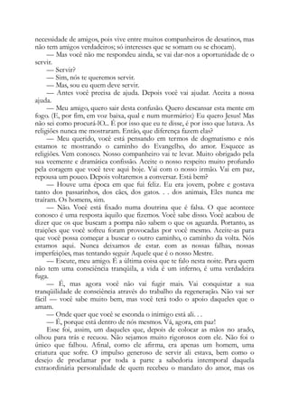 necessidade de amigos, pois vive entre muitos companheiros de desatinos, mas
não tem amigos verdadeiros; só interesses que se somam ou se chocam).
— Mas você não me respondeu ainda, se vai dar-nos a oportunidade de o
servir.
— Servir?
— Sim, nós te queremos servir.
— Mas, sou eu quem deve servir.
— Antes você precisa de ajuda. Depois você vai ajudar. Aceita a nossa
ajuda.
— Meu amigo, quero sair desta confusão. Quero descansar esta mente em
fogo. (E, por fim, em voz baixa, qual e num murmúrio:) Eu quero Jesus! Mas
não sei como procurá-lO... É por isso que eu te disse, é por isso que lutava. As
religiões nunca me mostraram. Então, que diferença fazem elas?
— Meu querido, você está pensando em termos de dogmatismo e nós
estamos te mostrando o caminho do Evangelho, do amor. Esquece as
religiões. Vem conosco. Nosso companheiro vai te levar. Muito obrigado pela
sua veemente e dramática confissão. Aceite o nosso respeito muito profundo
pela coragem que você teve aqui hoje. Vai com o nosso irmão. Vai em paz,
repousa um pouco. Depois voltaremos a conversar. Está bem?
— Houve uma época em que fui feliz. Eu era jovem, pobre e gostava
tanto dos passarinhos, dos cães, dos gatos. . . dos animais, Eles nunca me
traíram. Os homens, sim.
— Não. Você está fixado numa doutrina que é falsa. O que acontece
conosco é uma resposta àquilo que fizemos. Você sabe disso. Você acabou de
dizer que os que buscam a pompa não sabem o que os aguarda. Portanto, as
traições que você sofreu foram provocadas por você mesmo. Aceite-as para
que você possa começar a buscar o outro caminho, o caminho da volta. Nós
estamos aqui. Nunca deixamos de estar. com as nossas falhas, nossas
imperfeições, mas tentando seguir Aquele que é o nosso Mestre.
— Escute, meu amigo. É a última coisa que te falo nesta noite. Para quem
não tem uma consciência tranqüila, a vida é um inferno, é uma verdadeira
fuga.
— É, mas agora você não vai fugir mais. Vai conquistar a sua
tranqüilidade de consciência através do trabalho da regeneração. Não vai ser
fácil — você sabe muito bem, mas você terá todo o apoio daqueles que o
amam.
— Onde quer que você se esconda o inimigo está ali. . .
— É, porque está dentro de nós mesmos. Vá, agora, em paz!
Esse foi, assim, um daqueles que, depois de colocar as mãos no arado,
olhou para trás e recuou. Não sejamos muito rigorosos com ele. Não foi o
único que falhou. Afinal, como ele afirma, era apenas um homem, uma
criatura que sofre. O impulso generoso de servir ali estava, bem como o
desejo de proclamar por toda a parte a sabedoria intemporal daquela
extraordinária personalidade de quem recebeu o mandato do amor, mas os
 