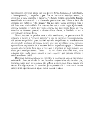 testemunhos estiveram acima das suas pobres forças humanas. A humilhação,
a incompreensão, o repúdio e, por fim, o desencanto consigo mesmo, a
decepção, a fuga, a revolta, o desvario. No fundo, porém a constante daquela
consciência atormentada e o chamado permanente do Cristo a falar da
distância dos milênios: ”Ide e pregai!” Ele quis servir desde a primeira hora e
foi fraco ante a adversidade dos testemunhos que a tarefa exigia. Quis servir
depois, buscando o Cristo por toda a parte, mas não podia deixar de ver,
também, o interesse pessoal, a desonestidade aberta, a falsidade, e até a
opressão, em nome de Jesus.
Nessa procura, se perdeu, mas a vida continuava, os pensamentos lá
estavam, e mesmo a ”lavagem cerebral” a que se submeteu voluntariamente,
foi apenas um paliativo para permitir que ele mergulhasse no atordoamento
da atividade, qualquer atividade, mesmo que não acreditasse nela, contanto
que o fizesse esquecer-se de si mesmo. Talvez, se pudesse apagar o Cristo do
coração dos homens, faria calar a voz que o chamava ao cumprimento do
dever para consigo mesmo. Talvez. . . A essa altura, não sabia mais, nem
esperava mais nada, senão aturdir-se para esquecer que perdera séculos e
séculos na busca inútil.
Depois de tantos desatinos, foi encontrar a sua imagem vazia e patética no
reflexo do olhar pacificado de um daqueles companheiros de antanho que,
tomando junto com ele o arado, não voltou a cabeça para trás e seguiu em
frente. Em algum ponto do caminho, Jesus promoveria o reencontro com o
amigo, com o passado, com a paz, com a fé, com o amor.
 