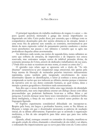 20
AS TRÊS DRACMAS
O principal ingrediente do trabalho mediúnico de resgate é o amor — tão
puro quanto possível, misturado à ganga das nossas imperfeições ou
degenerado em ódio. Creio poder dizer, por extensão, que o diálogo com os
companheiros desatinados pela dor secreta alimenta-se da emoção. Jamais é
uma troca fria de palavras sem sentido; ao contrário, movimentam-se por
detrás da mera expressão verbal do pensamento paixões candentes e muitas
vezes percebemos nas pausas e nos silêncios o tumulto que se agita nas
profundezas daquelas almas atormentadas.
Ao abrirmos cada sessão, nas noites de segunda-feira, nunca sabíamos ao
certo que colheita de emoções, de imprevistos e de impactos nos estava
reservada, mas estávamos sempre certos da infalível proteção divina, da
constante presença do Cristo, através de dedicados trabalhadores da sua seara.
(”Onde dois ou mais se reunirem em meu nome, aí estarei eu entre eles”.)
O episódio cujo relato aqui se apresenta sob o título de ”As três
dracmas” caracterizou-se por excepcional carga emocional, não apenas pela
força mesma da liberação de tremendas pressões interiores milenarmente
reprimidas, como também pelo inesperado envolvimento do nosso
doutrinador. Quanto às identificações, o leitor já conhece a nossa posição e
compreende as razões que nos induzem ao silêncio, mesmo porque o interesse
da narrativa está no seu denso conteúdo humano, ao qual nomes, datas e
menção a pontos geográficos e históricos nada acrescentariam.
Seja dito que o nosso doutrinador tinha uma vaga intuição da identidade
do manifestante, mas seria imprudência encetar um diálogo desses com idéias
preconcebidas que poderiam facilmente levar-nos a trilhas falsas e até
perigosas. Convém destacar neste breve texto introdutório o admirável brilho
dessa inteligência, a força do seu caráter e o notável senso poético da sua
linguagem figurada.
O Espírito experimenta considerável dificuldade em incorporar-se.
Respira pela boca, em largos e profundos haustos, como se lhe faltasse ar.
Durante o tempo em que o doutrinador pronuncia as palavras de saudação
inicial, ele se debate aflitivamente. Esperamos que se acomode à organização
mediúnica, a fim de não atropelá-lo para falar antes que para isso tenha
condição.
Quando, afinal, consegue assumir os comandos da situação, manifesta-se
em agudo estado de cólera, chamando o doutrinador de cão infiel e ser abjeto,
e ordenando-lhe imperiosamente que se curve para falar com ele. Como certos
 