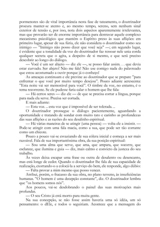 pormenores são de vital importância nesta fase de tateamento, o doutrinador
procura manter-se atento e, ao mesmo tempo, sereno, sem nenhum sinal
exterior de tensão e, por isso, nota dois aspectos aparentemente irrelevantes,
mas que provarão ser de enorme importância para destravar aquele complexo
mecanismo psicológico que mantém o Espírito preso às suas aflições: em
primeiro lugar, apesar de sua fúria, ele não considera o doutrinador como seu
inimigo — ”Inimigo não posso dizer que você seja’’ —; em segundo lugar,
é evidente que a tonalidade da voz do doutrinador faz ressoar nele unia corda
qualquer secreta que o agita, a despeito de si mesmo, e que será preciso
descobrir ao longo do diálogo.
— Você é um ser abjeto — diz ele —, se posso falar assim. . . que devia
estar curvado. Ser abjeto! Não me fale! Não use comigo nada do palavreado
que estou acostumado a ouvir porque já o conheço!
As ameaças continuam e ele previne ao doutrinador que se prepare ”para
enfrentar o que você por muito tempo desejou”. Pouco adiante acrescenta:
”Esta noite vai ser memorável para você”. O timbre da voz, no entanto, é o
tema recorrente. Se ele pudesse faria calar o homem que lhe fala:
— Há certos seres — diz ele — de que se precisa cortar a língua, porque
para nada ela serve. Precisa ser cortada.
E mais adiante:
— Esta voz. .. esta voz que é impossível de ser tolerada. ..
O doutrinador prossegue o diálogo pacientemente, aguardando a
oportunidade e tratando de sondar com muito tato e carinho as profundezas
das suas aflições e as razões do seu desalinho espiritual.
— Há várias maneiras de se atingir (uma pessoa) — volta ele a insistir. —
Pode-se atingir com uma fala macia, como a sua, que pode ser tão cortante
como um chicote.
Pouco a pouco vai-se esvaziando de sua cólera inicial e começa a ser mais
razoável. Fala de sua importantíssima obra, da sua posição espiritual:
— Sou uma alma que serve, que ama, que ampara, que socorre, que
esclarece, que ilumina e guia — diz, mais calmo e convicto da justeza do seu
trabalho.
Às vezes deixa escapar uma frase ou outra de desalento ou desencanto,
mas está longe de ceder. Quando o doutrinador lhe fala de sua capacidade de
realização, exortando-o a colocá-la a serviço do bem, ele responde, algo dúbio:
— Falta provar a mim mesmo que posso vencer.
Atribui, porém, o fracasso da sua obra, no plano terreno, às insuficiências
humanas. ”O homem é uma decepção constante”, diz. O doutrinador lembra
que ”os homens somos nós”.
Aos poucos, vai-se desdobrando o painel das suas motivações mais
profundas.
— O seu Cristo já está morto para muita gente.
Na sua concepção, se não fosse assim haveria uma só idéia, um só
pensamento: o dEle, e todos o seguiriam. Acontece que a mensagem do
 