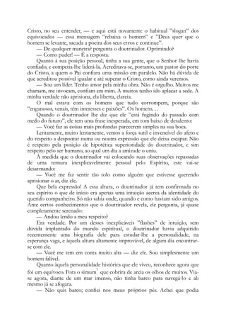 Cristo, no seu entender, — e aqui está novamente o habitual ”slogan” dos
equivocados — essa mensagem ”rebaixa o homem” e ”Deus quer que o
homem se levante, sacuda a poeira dos seus erros e continue”.
— De qualquer maneira? pergunta o doutrinador. Oprimindo?
— Como puder! — É a resposta.
Quanto à sua posição pessoal, tinha a sua gente, que o Senhor lhe havia
confiado, e competia-lhe liderá-la. Acreditava-se, portanto, um pastor do porte
do Cristo, a quem o Pai confiara uma missão em paralelo. Não há dúvida de
que acreditou possível igualar e até superar o Cristo, como ainda veremos.
— Sou um líder. Tenho amor pela minha obra. Não é orgulho. Muitos me
chamam, me invocam, confiam em mim. A muitos tenho ido aplacar a sede. A
minha verdade não aprisiona, ela liberta, clareia.
O mal estava com os homens que tudo corrompem, porque são
”enganosos, venais, têm interesses e paixões”. Os homens. . .
Quando o doutrinador lhe diz que ele ”está fugindo do passado com
medo do futuro”, ele tem uma frase inesperada, em tom baixo de desalento:
— Você faz as coisas mais profundas parecerem simples na sua boca.
Lentamente, muito lentamente, vemos a força sutil e invencível do afeto e
do respeito a despontar numa ou noutra expressão que ele deixa escapar. Não
é respeito pela posição de hipotética superioridade do doutrinador, e sim
respeito pelo ser humano, ao qual um dia a amizade o uniu.
À medida que o doutrinador vai colocando suas observações repassadas
de uma ternura inexplicavelmente pessoal pelo Espírito, este vai-se
desarmando:
— Você me faz sentir tão tolo como alguém que estivesse querendo
aprisionar o ar, diz ele.
Que bela expressão! A essa altura, o doutrinador já tem confirmada no
seu espírito o que de início era apenas uma intuição acerca da identidade do
querido companheiro. Só não sabia onde, quando e como haviam sido amigos.
Ante certos conhecimentos que o doutrinador revela, ele pergunta, já quase
completamente serenado:
— Andou lendo a meu respeito?
Era verdade. Por um desses inexplicáveis ”flashes” de intuição, sem
dúvida implantado do mundo espiritual, o doutrinador havia adquirido
recentemente uma biografia dele para estudar-lhe a personalidade, na
esperança vaga, e àquela altura altamente improvável, de algum dia encontrar-
se com ele.
— Você me tem em conta muito alta — diz ele. Sou simplesmente um
homem falível.
Quanto àquela personalidade histórica que ele viveu, reconhece agora que
foi um equívoco. Fora o simum
5
que cobrira de areia os olhos de muitos. Via-
se agora, diante de um mar imenso, não tinha barco para navegá-lo e ali
mesmo já se afogara.
— Não quis barco; confiei nos meus próprios pés. Achei que podia
 