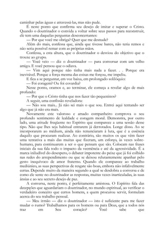 caminhar pelas águas e atravessá-las, mas não pude.
É neste ponto que confirma seu desejo de imitar e superar o Cristo.
Quando o doutrinador o convida a voltar sobre seus passos para reconstruir,
ele tem uma daquelas perguntas desconcertantes:
— Por que você me obriga? Quer que me desnude?
Além do mais, confessa que, ainda que tivesse barco, não teria remos e
não seria possível remar com as próprias mãos.
Confessa, a esta altura, que o doutrinador o desviou do objetivo que o
trouxe ao grupo.
— Você veio — diz o doutrinador — para conversar com um velho
amigo. E você pensou que o odiava.
— Vim aqui porque não tinha mais nada a fazer. . . Porque era
inevitável. Porque a força mesma das coisas me forçou, me impeliu.
E fica a se perguntar, em voz baixa, em prolongado solilóquio:
— Foi coragem? Ou foi covardia?
Nesse ponto, oramos e, ao terminar, ele começa a revelar algo de mais
profundo:
— Por que o Cristo tinha que nos fazer tão pequeninos?
A seguir, uma confissão reveladora:
— Não sou mais... Já não sei mais o que sou. Entrei aqui tentando ser
algo que já não era mais.
Novamente este valoroso e amado companheiro comprova o seu
profundo sentimento de lealdade e coragem moral. Demonstra, por outro
lado, uma atitude freqüente no Espírito que comparece a uma sessão desse
tipo. Não que lhes seja habitual entrarem já derrotados. Longe disso. Ao se
incorporarem ao médium, ainda não renunciaram à luta, que é a essência
daquilo que procuram realizar. Ao contrário, são muitos os que vêm fazer
uma tentativa a mais das muitas que fizeram, um esforço, às vezes sobre-
humano, para continuarem a ser o que pensam que são. Colocam nas frases
iniciais da sua fala todo o impacto da veemência e até da agressividade. É a
marca iniludível do desespero, o debater impotente do peixe que já foi colhido
nas redes do arrependimento ou que se deixou relutantemente apanhar pelo
gesto inequívoco de amor fraterno. Quando ele comparece ao trabalho
mediúnico, as suas perspectivas de resgate são boas, embora não infalivelmente
certas. Depende muito da maneira segundo a qual se desdobra a conversa e de
como ele sente no doutrinador as respostas, muitas vezes inarticuladas, às suas
ânsias e ao seu secreto desejo de paz.
A conversa, neste ponto, é perfeitamente amistosa. O Espírito fala das
decepções que aguardariam o doutrinador, no mundo espiritual, ao verificar o
verdadeiro conceito que certos homens, a quem procurou servir, formulam
acerca do seu trabalho pessoal.
— Meu irmão — diz o doutrinador — isto é suficiente para me fazer
mudar o rumo? Trabalhamos para os homens ou para Deus, que a todos nós
traz em Seu coração? Você sabe que
 