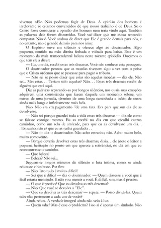 vivemos nEle. Não podemos fugir de Deus. A opinião dos homens é
irrelevante se estamos convencidos de que nosso trabalho é de Deus. Se o
Cristo fosse considerar a opinião dos homens nem teria vindo aqui. Também
as palavras dele foram distorcidas. Você vai dizer que me estou tentando
comparar. Não é. Você acabou de dizer que Ele é grande demais para nós, e
no entanto, não é grande demais para nos amar.
O Espírito ouve em silêncio e oferece algo ao doutrinador. Algo
pequeno, contido na mão direita fechada e voltada para baixo. Este é um
momento da mais transcendental beleza neste tocante episódio. Ouçamos o
que tem ele a dizer:
— Eu, um dia, recebi estas três dracmas. Você não conhece esta passagem.
O doutrinador pensou que as moedas tivessem algo a ver com o peixe
que o Cristo ordenou que se pescasse para pagar o tributo.
— Não sei se posso dizer que estas são aquelas moedas — diz ele. Não
sei... Mas estas. . . Teriam sido aquelas? Não. . . Estas três dracmas recebi de
alguém que está aqui.
Diz as palavras separando-as por longos silêncios, nos quais suas emoções
adquirem uma consistência que fazem daquele um momento solene, um
marco de uma jornada, término de uma longa caminhada e início de outra
ainda mais longa e infinitamente mais bela.
Não. Não era em pagamento ”de uma taxa. Era para que um dia ele as
devolvesse.
— Não sei porque guardei toda a vida essas três dracmas — diz ele como
se falasse consigo mesmo. Eu as recebi no dia em que escolhi outros
caminhos, como um selo de amizade, para que eu as devolvesse um dia. .
. Estranho, não é? que eu as tenha guardado. . .
— Não — diz o doutrinador. Não acho estranho, não. Acho muito belo,
muito comovente.
— Porque deveria devolver estas três dracmas, dizia. .. ele (note o leitor a
pequena hesitação no ponto em que aparece a reticência), no dia em que eu
reencontrasse o caminho.
— Que beleza!
— Beleza? Não sei...
Seguem-se longos minutos de silêncio e luta íntima, como se ainda
relutasse e hesitasse. Por fim:
— Não. Isto tudo é muito difícil!
— Sei que é difícil — diz o doutrinador. — Quem dissesse a você que é
fácil estaria mentindo. E não vou mentir a você. É difícil, sim, mas é preciso.
— O que é preciso? Que eu devolva as três dracmas?
— Não. Que você se devolva a ”Ele”.
— Que eu devolva as três dracmas? — repete. — Posso dividi-las. Quem
sabe elas pertencem a cada um de vocês?
Ainda reluta. A verdade integral ainda não veio à luz.
— Quem sabe? Mas é esse o problema? Isso aí é apenas um símbolo. Não
 