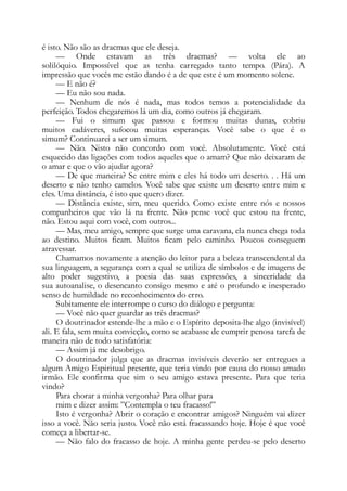 é isto. Não são as dracmas que ele deseja.
— Onde estavam as três dracmas? — volta ele ao
solilóquio. Impossível que as tenha carregado tanto tempo. (Pára). A
impressão que vocês me estão dando é a de que este é um momento solene.
— E não é?
— Eu não sou nada.
— Nenhum de nós é nada, mas todos temos a potencialidade da
perfeição. Todos chegaremos lá um dia, como outros já chegaram.
— Fui o simum que passou e formou muitas dunas, cobriu
muitos cadáveres, sufocou muitas esperanças. Você sabe o que é o
simum? Continuarei a ser um simum.
— Não. Nisto não concordo com você. Absolutamente. Você está
esquecido das ligações com todos aqueles que o amam? Que não deixaram de
o amar e que o vão ajudar agora?
— De que maneira? Se entre mim e eles há todo um deserto. . . Há um
deserto e não tenho camelos. Você sabe que existe um deserto entre mim e
eles. Uma distância, é isto que quero dizer.
— Distância existe, sim, meu querido. Como existe entre nós e nossos
companheiros que vão lá na frente. Não pense você que estou na frente,
não. Estou aqui com você, com outros...
— Mas, meu amigo, sempre que surge uma caravana, ela nunca chega toda
ao destino. Muitos ficam. Muitos ficam pelo caminho. Poucos conseguem
atravessar.
Chamamos novamente a atenção do leitor para a beleza transcendental da
sua linguagem, a segurança com a qual se utiliza de símbolos e de imagens de
alto poder sugestivo, a poesia das suas expressões, a sinceridade da
sua autoanalise, o desencanto consigo mesmo e até o profundo e inesperado
senso de humildade no reconhecimento do erro.
Subitamente ele interrompe o curso do diálogo e pergunta:
— Você não quer guardar as três dracmas?
O doutrinador estende-lhe a mão e o Espírito deposita-lhe algo (invisível)
ali. E fala, sem muita convicção, como se acabasse de cumprir penosa tarefa de
maneira não de todo satisfatória:
— Assim já me desobrigo.
O doutrinador julga que as dracmas invisíveis deverão ser entregues a
algum Amigo Espiritual presente, que teria vindo por causa do nosso amado
irmão. Ele confirma que sim o seu amigo estava presente. Para que teria
vindo?
Para chorar a minha vergonha? Para olhar para
mim e dizer assim: ”Contempla o teu fracasso!”
Isto é vergonha? Abrir o coração e encontrar amigos? Ninguém vai dizer
isso a você. Não seria justo. Você não está fracassando hoje. Hoje é que você
começa a libertar-se.
— Não falo do fracasso de hoje. A minha gente perdeu-se pelo deserto
 