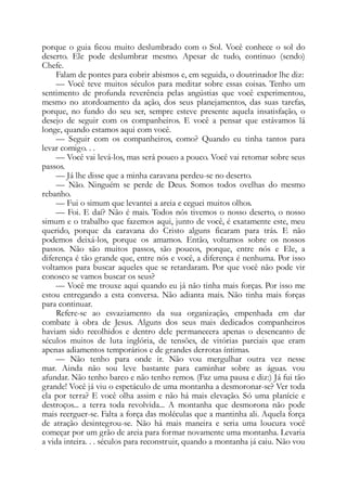 porque o guia ficou muito deslumbrado com o Sol. Você conhece o sol do
deserto. Ele pode deslumbrar mesmo. Apesar de tudo, continuo (sendo)
Chefe.
Falam de pontes para cobrir abismos e, em seguida, o doutrinador lhe diz:
— Você teve muitos séculos para meditar sobre essas coisas. Tenho um
sentimento de profunda reverência pelas angústias que você experimentou,
mesmo no atordoamento da ação, dos seus planejamentos, das suas tarefas,
porque, no fundo do seu ser, sempre esteve presente aquela insatisfação, o
desejo de seguir com os companheiros. E você a pensar que estávamos lá
longe, quando estamos aqui com você.
— Seguir com os companheiros, como? Quando eu tinha tantos para
levar comigo. . .
— Você vai levá-los, mas será pouco a pouco. Você vai retomar sobre seus
passos.
— Já lhe disse que a minha caravana perdeu-se no deserto.
— Não. Ninguém se perde de Deus. Somos todos ovelhas do mesmo
rebanho.
— Fui o simum que levantei a areia e ceguei muitos olhos.
— Foi. E daí? Não é mais. Todos nós tivemos o nosso deserto, o nosso
simum e o trabalho que fazemos aqui, junto de você, é exatamente este, meu
querido, porque da caravana do Cristo alguns ficaram para trás. E não
podemos deixá-los, porque os amamos. Então, voltamos sobre os nossos
passos. Não são muitos passos, são poucos, porque, entre nós e Ele, a
diferença é tão grande que, entre nós e você, a diferença é nenhuma. Por isso
voltamos para buscar aqueles que se retardaram. Por que você não pode vir
conosco se vamos buscar os seus?
— Você me trouxe aqui quando eu já não tinha mais forças. Por isso me
estou entregando a esta conversa. Não adianta mais. Não tinha mais forças
para continuar.
Refere-se ao esvaziamento da sua organização, empenhada em dar
combate à obra de Jesus. Alguns dos seus mais dedicados companheiros
haviam sido recolhidos e dentro dele permanecera apenas o desencanto de
séculos muitos de luta inglória, de tensões, de vitórias parciais que eram
apenas adiamentos temporários e de grandes derrotas íntimas.
— Não tenho para onde ir. Não vou mergulhar outra vez nesse
mar. Ainda não sou leve bastante para caminhar sobre as águas. vou
afundar. Não tenho barco e não tenho remos. (Faz uma pausa e diz:) Já fui tão
grande! Você já viu o espetáculo de uma montanha a desmoronar-se? Ver toda
ela por terra? E você olha assim e não há mais elevação. Só uma planície e
destroços... a terra toda revolvida... A montanha que desmorona não pode
mais reerguer-se. Falta a força das moléculas que a mantinha ali. Aquela força
de atração desintegrou-se. Não há mais maneira e seria uma loucura você
começar por um grão de areia para formar novamente uma montanha. Levaria
a vida inteira. . . séculos para reconstruir, quando a montanha já caiu. Não vou
 