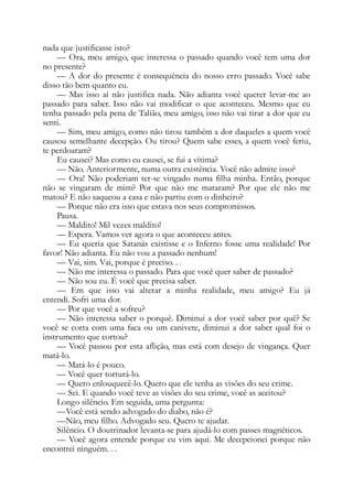 nada que justificasse isto?
— Ora, meu amigo, que interessa o passado quando você tem uma dor
no presente?
— A dor do presente é consequência do nosso erro passado. Você sabe
disso tão bem quanto eu.
— Mas isso aí não justifica nada. Não adianta você querer levar-me ao
passado para saber. Isso não vai modificar o que aconteceu. Mesmo que eu
tenha passado pela pena de Talião, meu amigo, isso não vai tirar a dor que eu
senti.
— Sim, meu amigo, como não tirou também a dor daqueles a quem você
causou semelhante decepção. Ou tirou? Quem sabe esses, a quem você feriu,
te perdoaram?
Eu causei? Mas como eu causei, se fui a vítima?
— Não. Anteriormente, numa outra existência. Você não admite isso?
— Ora! Não poderiam ter-se vingado numa filha minha. Então, porque
não se vingaram de mim? Por que não me mataram? Por que ele não me
matou? E não saqueou a casa e não partiu com o dinheiro?
— Porque não era isso que estava nos seus compromissos.
Pausa.
— Maldito! Mil vezes maldito!
— Espera. Vamos ver agora o que aconteceu antes.
— Eu queria que Satanás existisse e o Inferno fosse uma realidade! Por
favor! Não adianta. Eu não vou a passado nenhum!
— Vai, sim. Vai, porque é preciso. . .
— Não me interessa o passado. Para que você quer saber de passado?
— Não sou eu. É você que precisa saber.
— Em que isso vai alterar a minha realidade, meu amigo? Eu já
entendi. Sofri uma dor.
— Por que você a sofreu?
— Não interessa saber o porquê. Diminui a dor você saber por quê? Se
você se corta com uma faca ou um canivete, diminui a dor saber qual foi o
instrumento que cortou?
— Você passou por esta aflição, mas está com desejo de vingança. Quer
matá-lo.
— Matá-lo é pouco.
— Você quer torturá-lo.
— Quero enlouquecê-lo. Quero que ele tenha as visões do seu crime.
— Sei. E quando você teve as visões do seu crime, você as aceitou?
Longo silêncio. Em seguida, uma pergunta:
—Você está sendo advogado do diabo, não é?
—Não, meu filho. Advogado seu. Quero te ajudar.
Silêncio. O doutrinador levanta-se para ajudá-lo com passes magnéticos.
— Você agora entende porque eu vim aqui. Me decepcionei porque não
encontrei ninguém. . .
 