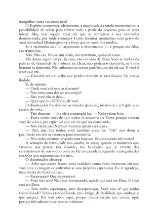 mergulhar outra vez nesse mar!
O Espírito contempla, obviamente, a magnitude da tarefa reconstrutora, a
possibilidade de voltar para refazer tudo a partir do pequeno grão de areia
inicial. Mas, ante aquele areai em que se converteu a sua montanha
desmoronada, por onde começar? Como levantar montanhas com grãos de
areia movediça? Desintegrou-se a força que os mantinha unidos...
Se a montanha caiu — argumenta o doutrinador — é porque era falsa,
era transitória.
Não. Não era. Houve um abalo, um terremoto, qualquer coisa.
Ela durou algum tempo. Se caiu, não era obra de Deus. Você se lembra da
palavra de Gamaliel? Se a obra é de Deus, não podemos destruí-la; se é dos
homens se destruirá. Não adiantam as nossas paixões; um dia ela cai. E você é
o ser que crê.
— Gamaliel era um velho que perdeu também as suas ilusões. Ele estava
iludido.
E, de repente:
— Onde você colocou as dracmas?
— Não eram para dar ao seu amigo?
— Mas você não as deu. ..
— Quer que eu dê? Tome, dê você.
O doutrinador lhe devolve as moedas (para ele, invisíveis) e o Espírito as
recebe de volta.
— Três dracmas — diz ele a contemplá-las. — Nada valem hoje.
— Estas valem mais do que todos os tesouros da Terra, porque trazem
você de volta à paz espiritual que vai ter que ser construída.
— Não existe paz. Nenhum homem jamais terá a paz.
— Tem sim. Eu tenho, você também pode ter. ”Ele” nos doou a
paz. Estão em nós os recursos para construí-la.
— Nós todos estamos vivendo uma loucura. Este momento não existe!
A sensação de irrealidade nos assalta, às vezes, quando o momento que
vivemos nos parece tão absurdo, tão fantástico que se reveste das
características de um sonho bom ou He um pesadelo, segundo a categoria das
emoções que experimentamos nele.
O doutrinador observa:
— Acho que nunca houve tanta realidade como neste momento em que
você teve a coragem de enfrentar as suas próprias esperanças. Eu te agradeço,
meu irmão, do fundo do ser...
— Esperanças? Que esperanças?
— Você não tem? Não está desesperado, aquele que está em Deus. E você
está em Deus.
— Não tenho esperanças, nem desesperanças. Você não vê que tenho
tranqüilidade? Tenho a tranqüilidade, meu amigo, da fatalidade, que conheço e
que preguei. Por isso estou aqui, porque estava escrito que estaria aqui,
porque não adianta lutar contra o destino.
 