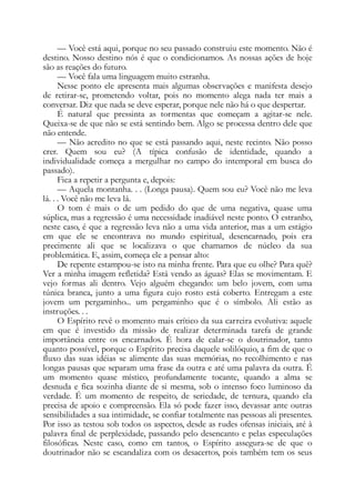 — Você está aqui, porque no seu passado construiu este momento. Não é
destino. Nosso destino nós é que o condicionamos. As nossas ações de hoje
são as reações do futuro.
— Você fala uma linguagem muito estranha.
Nesse ponto ele apresenta mais algumas observações e manifesta desejo
de retirar-se, prometendo voltar, pois no momento alega nada ter mais a
conversar. Diz que nada se deve esperar, porque nele não há o que despertar.
É natural que pressinta as tormentas que começam a agitar-se nele.
Queixa-se de que não se está sentindo bem. Algo se processa dentro dele que
não entende.
— Não acredito no que se está passando aqui, neste recinto. Não posso
crer. Quem sou eu? (A típica confusão de identidade, quando a
individualidade começa a mergulhar no campo do intemporal em busca do
passado).
Fica a repetir a pergunta e, depois:
— Aquela montanha. . . (Longa pausa). Quem sou eu? Você não me leva
lá. . . Você não me leva lá.
O tom é mais o de um pedido do que de uma negativa, quase uma
súplica, mas a regressão é uma necessidade inadiável neste ponto. O estranho,
neste caso, é que a regressão leva não a uma vida anterior, mas a um estágio
em que ele se encontrava no mundo espiritual, desencarnado, pois era
precimente ali que se localizava o que chamamos de núcleo da sua
problemática. E, assim, começa ele a pensar alto:
De repente estampou-se isto na minha frente. Para que eu olhe? Para quê?
Ver a minha imagem refletida? Está vendo as águas? Elas se movimentam. E
vejo formas ali dentro. Vejo alguém chegando: um belo jovem, com uma
túnica branca, junto a uma figura cujo rosto está coberto. Entregam a este
jovem um pergaminho... um pergaminho que é o símbolo. Ali estão as
instruções. . .
O Espírito revê o momento mais crítico da sua carreira evolutiva: aquele
em que é investido da missão de realizar determinada tarefa de grande
importância entre os encarnados. É hora de calar-se o doutrinador, tanto
quanto possível, porque o Espírito precisa daquele solilóquio, a fim de que o
fluxo das suas idéias se alimente das suas memórias, no recolhimento e nas
longas pausas que separam uma frase da outra e até uma palavra da outra. É
um momento quase místico, profundamente tocante, quando a alma se
desnuda e fica sozinha diante de si mesma, sob o intenso foco luminoso da
verdade. É um momento de respeito, de seriedade, de ternura, quando ela
precisa de apoio e compreensão. Ela só pode fazer isso, devassar ante outras
sensibilidades a sua intimidade, se confiar totalmente nas pessoas ali presentes.
Por isso as testou sob todos os aspectos, desde as rudes ofensas iniciais, até à
palavra final de perplexidade, passando pelo desencanto e pelas especulações
filosóficas. Neste caso, como em tantos, o Espírito assegura-se de que o
doutrinador não se escandaliza com os desacertos, pois também tem os seus
 