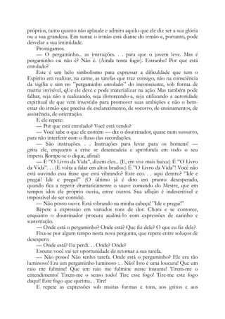 próprios, tanto quanto não aplaude e admira aquilo que ele diz ser a sua glória
ou a sua grandeza. Em suma: o irmão está diante do irmão e, portanto, pode
desvelar a sua intimidade.
Prossigamos.
— O pergaminho... as instruções. . . para que o jovem leve. Mas é
pergaminho ou não é? Não é. (Ainda tenta fugir). Estranho! Por que está
enrolado?
Este é um belo simbolismo para expressar a dificuldade que tem o
Espírito em realizar, na carne, as tarefas que traz consigo, não na consciência
da vigília e sim no ”pergaminho enrolado” do inconsciente, sob forma de
matriz invisível, qUe ele deve e pode materializar na ação. Mas também pode
falhar, seja não a realizando, seja distorcendo-a, seja utilizando a autoridade
espiritual de que vem investido para promover suas ambições e não o bem-
estar do irmão que precisa de esclarecimento, de socorro, de ensinamentos, de
assistência, de orientação.
E ele repete:
— Por que está enrolado? Você está vendo?
— Você sabe o que ele contém — diz o doutrinador, quase num sussurro,
para não interferir com o fluxo das recordações.
— São instruções. . . Instruções para levar para os homens! —
grita ele, enquanto a crise se desencadeia e aprofunda em todo o seu
ímpeto. Rompe-se o dique, afinal:
— É ”O Livro da Vida”, dizem eles... (E, em voz mais baixa:) É ”O Livro
da Vida”. . . (E volta a falar em altos brados:) É ”O Livro da Vida”! Você não
está ouvindo essa frase que está vibrando? Este eco. . . aqui dentro? ”Ide e
pregai! Ide e pregai!” (O último já é dito em pranto desesperado,
quando fica a repetir dramaticamente o suave comando do Mestre, que em
tempos idos ele próprio ouviu, entre outros. Sua aflição é indescritível e
impossível de ser contida).
— Não posso ouvir. Está vibrando na minha cabeça! ”Ide e pregai!”
Repete a expressão em variados tons de dor. Chora e se contorce,
enquanto o doutrinador procura acalmá-lo com expressões de carinho e
sustentação.
— Onde está o pergaminho? Onde está? Que fiz dele? O que eu fiz dele?
Fixa-se por algum tempo nesta nova pergunta, que repete entre soluços de
desespero.
— Onde está? Eu perdi. . . Onde? Onde?
Escuta: você vai ter oportunidade de retomar a sua tarefa.
— Não posso! Não tenho tarefa. Onde está o pergaminho? Ele era tão
luminoso! Era um pergaminho luminoso :. . Não! Isto é uma loucura! Que um
raio me fulmine! Que um raio me fulmine neste instante! Tirem-me o
entendimento! Tirem-me o senso todo! Tire esse fogo! Tire-me este fogo
daqui! Este fogo que queima.. . Tire!
E repete as expressões sob muitas formas e tons, aos gritos e aos
 