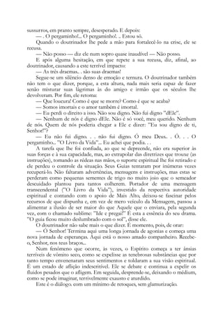 sussurros, em pranto sempre, desesperado. E depois:
— . O pergaminho!... O pergaminho!. .. Estou só.
Quando o doutrinador lhe pede a mão para fortalecê-lo na crise, ele se
recusa.
— Não posso — diz ele num sopro quase inaudível — Não posso.
E após alguma hesitação, em que repete a sua recusa, diz, afinal, ao
doutrinador, causando a este terrível impacto:
— As três dracmas.. . são suas dracmas!
Segue-se um silêncio denso de emoção e ternura. O doutrinador também
não tem o que dizer, porque, a esta altura, nada mais seria capaz de fazer
senão misturar suas lágrimas às do amigo e irmão que os séculos lhe
devolveram. Por fim, ele retoma:
— Que loucura! Como é que se morre? Como é que se acaba?
— Somos imortais e o amor também é imortal.
— Eu perdi o direito a isso. Não sou digno. Não fui digno ”dEle”.
— Nenhum de nós é digno dEle. Não é só você, meu querido. Nenhum
de nós. Quem de nós poderia chegar a Ele e dizer: ”Eu sou digno de ti,
Senhor!”?
— Eu não fui digno. . . não fui digno. Ó meu Deus.. . Ó. . . O
pergaminho... ”O Livro da Vida”... Eu achei que podia. . .
A tarefa que lhe foi confiada, ao que se depreende, não era superior às
suas forças e à sua capacidade, mas, ao extrapolar das diretrizes que trouxe (as
instruções), tomando as rédeas nas mãos, o suporte espiritual lhe foi retirado e
ele perdeu o controle da situação. Seus Guias tentaram por inúmeras vezes
recuperá-lo. Não faltaram advertências, mensagens e instruções, mas estas se
perderam como pequenas sementes de trigo no muito joio que o semeador
descuidado plantou para tantos colherem. Portador de uma mensagem
transcendental (”O Livro da Vida”), investido da respectiva autoridade
espiritual e contando com o apoio de Mais Alto, deixou-se fascinar pelos
recursos de que dispunha e, em vez de mero veículo da Mensagem, passou a
alimentar a ilusão de ser maior do que Aquele que o enviara, pela segunda
vez, com o chamado sublime: ”Ide e pregai!” É esta a essência do seu drama.
”O guia ficou muito deslumbrado com o sol”, disse ele.
O doutrinador não sabe mais o que dizer. É momento, pois, de orar:
— Ó Senhor! Termina aqui uma longa jornada de agonias e começa uma
nova jornada de esperanças. Aqui está o nosso amado companheiro. Recebe-
o, Senhor, nos teus braços...
Num fenômeno que ocorre, às vezes, o Espírito começa a ter ânsias
terríveis de vômito seco, como se expelisse as tenebrosas substâncias que por
tanto tempo envenenaram seus sentimentos e toldaram a sua visão espiritual.
É um estado de aflição indescritível. Ele se debate e continua a expelir os
fluidos pesados que o afligem. Em seguida, desprende-se, deixando o médium,
como se pode imaginar, terrivelmente exausto e aturdido.
Este é o diálogo. com um mínimo de retoques, sem glamurização.
 