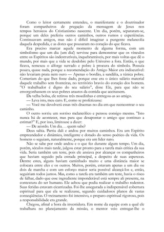 Como o leitor certamente entendeu, o manifestante e o doutrinador
foram companheiros de pregação da mensagem de Jesus nos
tempos heroicos do Cristianismo nascente. Um dia, porém, separaram-se,
porque um deles preferiu outros caminhos, outros rumos e experiências.
Continuavam amigos, mas não é difícil imaginar a pungente melancolia
daquela despedida, e as dores que pousaram no coração do que ficava.
Era preciso marcar aquele momento de alguma forma, com um
simbolismo que um dia (um dia!) servisse para demonstrar que os vínculos
entre os Espíritos são indestrutíveis, inquebrantáveis, por mais voltas que dê o
mundo, por mais que a vida se desdobre pelo Universo a fora. Então, o que
ficava, remexeu o alforge surrado e pobre à procura do símbolo. Possuía
pouco, quase nada, porque a recomendação do Amigo Maior era indiscutível:
não levariam prata nem ouro — Apenas o bordão, a sandália, a túnica pobre.
Comeriam do que lhes fosse dado, porque esse era o único salário material
daquele trabalho sem fronteiras, no território bravio do coração dos homens.
”O trabalhador é digno do seu salário”, disse Ele, para que não se
envergonhassem os seus pobres arautos da comida que aceitassem.
Da velha bolsa, ele retirou três moedinhas e entregou-as ao amigo.
— Leva isto, meu caro. E, como se profetizasse:
— Você me devolverá essas três dracmas no dia em que reencontrar o seu
caminho.
O outro sorriu um sorriso melancólico e pensou consigo mesmo. ”Isto
nunca há de acontecer, mas para que desapontar o amigo que continuo a
estimar?” E, por isso, limitouse a dizer:
— De acordo. Um dia. . . quem sabe?
Deus sabia. Partiu dali e andou por muitos caminhos. Era um Espírito
empreendedor e dinâmico, inteligente e dotado do senso poético da vida. Os
homens o seguiam, naturalmente, porque era um líder nato.
Não se sabe por onde andou e o que fez durante algum tempo. Um dia,
porém, séculos mais tarde, julgou estar pronto para a tarefa mais crítica da sua
vida. Seria também um teste, pois ele ansiava por alcançar os companheiros
que haviam seguido pela estrada principal, a despeito de suas asperezas.
Dentre estes, alguns haviam caminhado muito e uma distância maior se
colocara entre eles e os outros. Muitos, porém, estavam apenas a um dia ou
dois de marcha e com um esforço maior seria possível alcançá-los e, então,
seguiriam todos juntos. Mas, como a tarefa era também um teste, havia o risco
de falhar, dado que esse ingrediente imponderável está sempre ali presente, na
contextura do ser humano. Ele achou que podia realizar o trabalho redentor.
Suas feridas estavam cicatrizadas. Foi-lhe assegurada a indispensável cobertura
espiritual para que ela se realizasse, segundo cuidadosos planos de vastas
conseqüências. O treinamento foi intensivo, o preparo espiritual rigoroso, pois
a responsabilidade era grande.
Chegou, afinal a hora da investidura. Em nome da equipe com a qual ele
trabalhara no planejamento da missão, o mentor veio entregar-lhe o
 