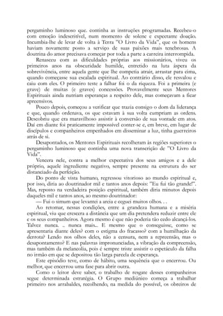 pergaminho luminoso que. continha as instruções programadas. Recebeu-o
com emoção indescritível, num momento de solene e expectante doação.
Incumbia-lhe de levar de volta à Terra ”O Livro da Vida”, que os homens
haviam novamente posto a serviço de suas paixões mais tenebrosas. A
doutrina do amor precisava começar por toda a parte a carreira interrompida.
Renasceu com as dificuldades próprias aos missionários, viveu os
primeiros anos na obscuridade humilde, entretido na luta áspera da
sobrevivência, entre aquela gente que lhe competia atrair, arrastar para cima,
quando começasse sua escalada espiritual. Ao contrário disso, ele resvalou e
caiu com eles. O primeiro teste a falhar foi o da riqueza. Foi a primeira (e
grave) de muitas (e graves) concessões. Provavelmente seus Mentores
Espirituais ainda nutriam esperanças a respeito dele, mas começavam a ficar
apreensivos.
Pouco depois, começou a verificar que trazia consigo o dom da liderança
e que, quando ordenava, os que estavam à sua volta cumpriam as ordens.
Descobriu que era maravilhoso assistir à conversão de sua vontade em atos.
Daí em diante foi praticamente impossível conter-se e, em breve, em lugar de
discípulos e companheiros empenhados em disseminar a luz, tinha guerreiros
atrás de si.
Desapontados, os Mentores Espirituais recolheram às regiões superiores o
pergaminho luminoso que continha uma nova transcrição de ”O Livro da
Vida”.
Vencera nele, contra a melhor expectativa dos seus amigos e a dele
próprio, aquele ingrediente negativo, sempre presente na estrutura do ser
distanciado da perfeição.
Do ponto de vista humano, regressou vitorioso ao mundo espiritual e,
por isso, diria ao doutrinador mil e tantos anos depois: ”Eu fui tão grande!”.
Mas, reposto na verdadeira posição espiritual, também diria minutos depois
daqueles mil e tantos anos, ao mesmo doutrinador:
— Fui o simum que levantei a areia e ceguei muitos olhos. . .
Ao retomar, nessas condições, entre a grandeza humana e a miséria
espiritual, viu que crescera a distância que um dia pretendera reduzir entre ele
e os seus companheiros. Agora mesmo é que não poderia tão cedo alcançá-los.
Talvez nunca. .. nunca mais... E mesmo que o conseguisse, como se
apresentaria diante deles? com o estigma do fracasso? com a humilhação da
derrota? Lendo nos olhos deles, não a censura, nem a repreensão, mas o
desapontamento? E nas palavras impronunciadas, a vibração da compreensão,
mas também da melancolia, pois é sempre triste assistir o espetáculo da falha
no irmão em que se depositou tão larga parcela de esperança.
Este episódio teve, como de hábito, uma sequência que o encerrou. Ou
melhor, que encerrou uma fase para abrir outra.
Como o leitor deve saber, o trabalho de resgate desses companheiros
segue determinada estratégia. O Grupo mediúnico começa a trabalhar
primeiro nos arrabaldes, recolhendo, na medida do possível, os obreiros de
 