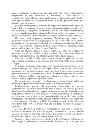 menor influência. À proporção em que estes vão sendo neutralizados,
comparecem os mais destacados e, finalmente, o Chefe resolve ir,
pessoalmente, para a última e desesperada tentativa, quando tudo vale, desde a
rude agressão verbal até à sutileza da oferta de acordo, passando, antes, pela
ameaça velada ou aberta.
Já a essa altura, porém, a estrutura da organização está cedendo aqui e ali.
Faltam dirigentes menores e já se vagaram vários comandos importantes. À
falta de ordens, a disciplina se desmorona, pois se trata habitualmente de um
grupo tremendamente heterogêneo de Espíritos, unidos exclusivamente pelo
medo e pelo interesse de preservarem-se do temido encontro com a realidade.
Por outro lado, o próprio ambiente ”físico” em que vivem, entra
igualmente em processo de desagregação, pois não estão mais ali as mentes
que o criaram e sustentavam. A desordem e o pânico se instalam rapidamente
e, não raro, a revolta também, de toda aquela multidão agoniada, difícil,
contida a duras penas sob férreo regime disciplinar.
Uma vez afastado, afinal, o líder, a organização entra em colapso. Os
remanescentes não recolhidos escapam em busca de outras instituições ou
ficam a vagar sem rumo e sem objetivos, como robôs desarranjados.
Era esse o estado daquela organização, até há pouco poderosa, na noite
que se seguiu à dramática e emocionante conversa com o líder que a sustinha
e dirigia.
O Grupo mediúnico teve, ainda, duas visitas daquela instituição: a do
assessor principal do Chefe e a da esposa deste, uma jovem voluntariosa,
habituada a ter satisfeitos todos os seus caprichos. É óbvio que a fúria com
que se apresentaram concentrava-se toda no doutrinador que teve de exercitar
com redobrado cuidado sua paciência, tolerância e amor fraterno para
suportar bem as impetuosas agressões verbais.
Certamente, seria instrutivo reproduzir aqui os diálogos sustentados com
ambos, mas é preciso manter o livro dentro dos limites razoáveis.
Lembramo-nos, porém, da impetuosa imaturidade da esposa.
Evidentemente ela estava desesperada ante a partida do marido que tudo
abandonara inexplicavelmente, depois de tantos séculos de fidelidade à sua
inexpugnável Instituição, mas naquela torrente inesgotável de reclamação
agressiva, notava-se muito da sua inconformação em perder suas regalias
principescas como primeira dama daquele estranho universo. Não sabia nem
vestir-se sozinha, confessou-nos. Tinha à sua volta um exército bem adestrado
de escravas para servi-la e transformar em realidade seus menores desejos e
caprichos.
No seu desespero, e ainda não convencida de que todo o poder que
sustinha se lhe esvaíra das mãos, ameaçava o doutrinador com um estranho
recurso: colocaria na sua vida uma mulher para transviá-lo de seus deveres
domésticos e outros, o que, certamente, não se realizou. . .
Quanto a ele, o assessor, sua atitude era de comovedora fidelidade ao
líder, o que é perfeitamente compreensível. Amava-o como a um pai e o
 