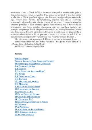 respeitava como o Chefe infalível de tantas campanhas memoráveis, pois o
seguia há muitos e muitos séculos. Uma coisa em especial o aturdia: nunca
soube que o Chefe guardava aquelas três dracmas em algum lugar secreto do
seu reduto mais íntimo. Provavelmente, mesmo que ele as houvesse
encontrado algum dia, não saberia porque ali estavam. O segredo daquelas
dracmas pertencia a duas criaturas apenas neste mundo, mas o fato de tê-las
conservado um deles, significa claramente que ele guardava também no
coração a esperança de um dia poder devolvê-las ao seu legítimo dono, ainda
que fosse quase dois mil anos depois. Era dura a condição a ser preenchida: a
retomada dos caminhos. E ele perdera o rumo e o roteiro da volta! Só se
aquele mesmo companheiro viesse buscá-lo e reclamar as suas dracmas. ..
Ele veio, com a graça generosa de Deus e o suporte amoroso de Jesus.
Este livro foi impresso na Gráfica Alvorada - Rua Jayme Vieira Lima n° 1
- Pau da Lima - Salvador-Bahia-Brasil
41235-000 Telefax:(071)393-2463
Súmula
APRESENTAÇÃO
COMO E POR QUE ESTE LIVRO FOI ESCRITO
Histórias que os Espíritos Contaram
1 A FILHA DE HO-SAN
2 A ESCRAVA
3 “LA DAMA DEL VESTIDO ROJO”
4 O VINHO
5 À PROCURA DE LÍDIA
6 O BATISMO
7 O MILAGRE NÃO HOUVE
8 O MASSACRE
9 AS MÃOS DE MINHA IRMÃ
10 O MERCADO DA SAMARIA
11 ANGÉLICA E A FÉ
12 EU ME SERVI DO CRISTO
13 GOLPE DE MISERICÓRDIA
14 “QUEM SOU EU”
15 DOMÊNICA, HORATIUS E A PONTE
16 DOLORES
17 A PROMESSA
18 A MENINA NO FUNDO BARCO
19 O ESPELHO DA ALMA
20 AS TRÊS DRACMAS
 