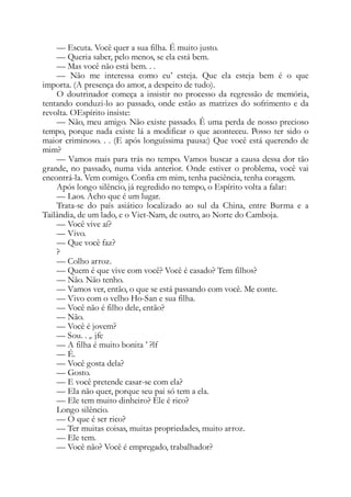 — Escuta. Você quer a sua filha. É muito justo.
— Queria saber, pelo menos, se ela está bem.
— Mas você não está bem. . .
— Não me interessa como eu’ esteja. Que ela esteja bem é o que
importa. (A presença do amor, a despeito de tudo).
O doutrinador começa a insistir no processo da regressão de memória,
tentando conduzi-lo ao passado, onde estão as matrizes do sofrimento e da
revolta. OEspírito insiste:
— Não, meu amigo. Não existe passado. Ê uma perda de nosso precioso
tempo, porque nada existe lá a modificar o que aconteceu. Posso ter sido o
maior criminoso. . . (E após longuíssima pausa:) Que você está querendo de
mim?
— Vamos mais para trás no tempo. Vamos buscar a causa dessa dor tão
grande, no passado, numa vida anterior. Onde estiver o problema, você vai
encontrá-la. Vem comigo. Confia em mim, tenha paciência, tenha coragem.
Após longo silêncio, já regredido no tempo, o Espírito volta a falar:
— Laos. Acho que é um lugar.
Trata-se do país asiático localizado ao sul da China, entre Burma e a
Tailândia, de um lado, e o Viet-Nam, de outro, ao Norte do Camboja.
— Você vive aí?
— Vivo.
— Que você faz?
?
— Colho arroz.
— Quem é que vive com você? Você é casado? Tem filhos?
— Não. Não tenho.
— Vamos ver, então, o que se está passando com você. Me conte.
— Vivo com o velho Ho-San e sua filha.
— Você não é filho dele, então?
— Não.
— Você é jovem?
— Sou. . ,. jfe
— A filha é muito bonita ’ ?lf
— É.
— Você gosta dela?
— Gosto.
— E você pretende casar-se com ela?
— Ela não quer, porque seu pai só tem a ela.
— Ele tem muito dinheiro? Ele é rico?
Longo silêncio.
— O que é ser rico?
— Ter muitas coisas, muitas propriedades, muito arroz.
— Ele tem.
— Você não? Você é empregado, trabalhador?
 