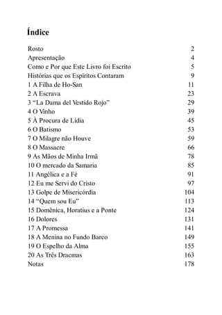Índice
Rosto 2
Apresentação 4
Como e Por que Este Livro foi Escrito 5
Histórias que os Espíritos Contaram 9
1 A Filha de Ho-San 11
2 A Escrava 23
3 “La Dama del Vestido Rojo” 29
4 O Vinho 39
5 À Procura de Lídia 45
6 O Batismo 53
7 O Milagre não Houve 59
8 O Massacre 66
9 As Mãos de Minha Irmã 78
10 O mercado da Samaria 85
11 Angélica e a Fé 91
12 Eu me Servi do Cristo 97
13 Golpe de Misericórdia 104
14 “Quem sou Eu” 113
15 Domênica, Horatius e a Ponte 124
16 Dolores 131
17 A Promessa 141
18 A Menina no Fundo Barco 149
19 O Espelho da Alma 155
20 As Três Dracmas 163
Notas 178
 