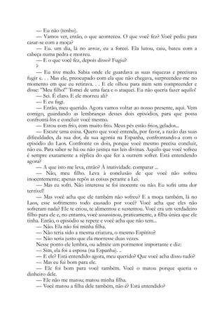 — Eu não (tenho).
— Vamos ver, então, o que aconteceu. O que você fez? Você pediu para
casar-se com a moça?
— Eu. um dia, lá no arroz, eu a forcei. Ela lutou, caiu, bateu com a
cabeça numa pedra e morreu.
— E o que você fez, depois disso? Fugiu?
?
— Eu tive medo. Sabia onde ele guardava as suas riquezas e precisava
fugir e. . . Mas ele, preocupado com ela que não chegava, surpreendeu-me no
momento em que eu retirava. . . E ele olhou para mim sem compreender e
disse: ”Meu filho!” Tomei de uma faca e o ataquei. Eu não queria fazer aquilo!
— Sei. É claro. E ele morreu ali?
— E eu fugi.
— Então, meu querido. Agora vamos voltar ao nosso presente, aqui. Vem
comigo, guardando as lembranças desses dois episódios, para que possa
confrontá-los e concluir você mesmo.
— Estou com frio, com muito frio. Meus pés estão frios, gelados...
— Escute uma coisa. Quero que você entenda, por favor, a razão das suas
dificuldades, da sua dor, da sua agonia na Espanha, confrontando-a com o
episódio do Laos. Confronte os dois, porque você mesmo precisa concluir,
não eu. Para saber se há ou não justiça nas leis divinas. Aquilo que você sofreu
é sempre exatamente a réplica do que fez a outrem sofrer. Está entendendo
agora?
— A que isto me leva, então? À inatividade. comparar ...
— Não, meu filho. Leva à conclusão de que você não sofreu
inocentemente; apenas repôs as coisas perante a Lei.
— Mas eu sofri. Não interessa se foi inocente ou não. Eu sofri uma dor
terrível!
— Mas você acha que ele também não sofreu? E a moça também, lá no
Laos, esse sofrimento todo causado por você? Você acha que eles não
sofreram nada? Ele te criou, te alimentou e sustentou. Você era um verdadeiro
filho para ele e, no entanto, você assassinou, praticamente, a filha única que ele
tinha. Então, o episódio se repete e você acha que não tem...
— Não. Ela não foi minha filha.
— Não teria sido a mesma criatura, o mesmo Espírito?
— Não seria justo que ela morresse duas vezes.
Nesse ponto ele lembra, ou admite um pormenor importante e diz:
— Sim, ela foi a esposa (na Espanha). ..
— E ele? Está entendido agora, meu querido? Que você acha disso tudo?
— Mas eu fui bom para ele.
— Ele foi bom para você também. Você o matou porque queria o
dinheiro dele.
— Ele não me matou; matou minha filha.
— Você matou a filha dele também, não é? Está entendido?
 