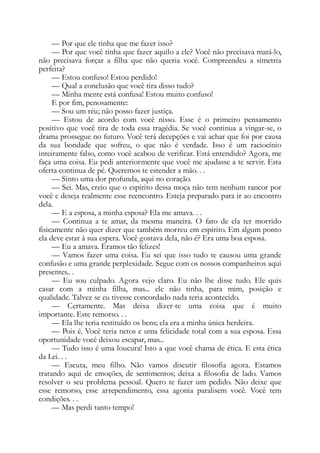 — Por que ele tinha que me fazer isso?
— Por que você tinha que fazer aquilo a ele? Você não precisava matá-lo,
não precisava forçar a filha que não queria você. Compreendeu a simetria
perfeita?
— Estou confuso! Estou perdido!
— Qual a conclusão que você tira disso tudo?
— Minha mente está confusa! Estou muito confuso!
E por fim, penosamente:
— Sou um réu; não posso fazer justiça.
— Estou de acordo com você nisso. Esse é o primeiro pensamento
positivo que você tira de toda essa tragédia. Se você continua a vingar-se, o
drama prossegue no futuro. Você terá decepções e vai achar que foi por causa
da sua bondade que sofreu, o que não é verdade. Isso é um raciocínio
inteiramente falso, como você acabou de verificar. Está entendido? Agora, me
faça uma coisa. Eu pedi anteriormente que você me ajudasse a te servir. Esta
oferta continua de pé. Queremos te estender a mão. . .
— Sinto uma dor profunda, aqui no coração.
— Sei. Mas, creio que o espírito dessa moça não tem nenhum rancor por
você e deseja realmente esse reencontro. Esteja preparado para ir ao encontro
dela.
— E a esposa, a minha esposa? Ela me amava. . .
— Continua a te amar, da mesma maneira. O fato de ela ter morrido
fisicamente não quer dizer que também morreu em espírito. Em algum ponto
ela deve estar à sua espera. Você gostava dela, não é? Era uma boa esposa.
— Eu a amava. Éramos tão felizes!
— Vamos fazer uma coisa. Eu sei que isso tudo te causou uma grande
confusão e uma grande perplexidade. Segue com os nossos companheiros aqui
presentes.. .
— Eu sou culpado. Agora vejo claro. Eu não lhe disse tudo. Ele quis
casar com a minha filha, mas... ele não tinha, para mim, posição e
qualidade. Talvez se eu tivesse concordado nada teria acontecido.
— Certamente. Mas deixa dizer-te uma coisa que é muito
importante. Este remorso. . .
— Ela lhe teria restituído os bens; ela era a minha única herdeira.
— Pois é. Você teria netos e uma felicidade total com a sua esposa. Essa
oportunidade você deixou escapar, mas...
— Tudo isso é uma loucura! Isto a que você chama de ética. E esta ética
da Lei. . .
— Escuta, meu filho. Não vamos discutir filosofia agora. Estamos
tratando aqui de emoções, de sentimentos; deixa a filosofia de lado. Vamos
resolver o seu problema pessoal. Quero te fazer um pedido. Não deixe que
esse remorso, esse arrependimento, essa agonia paralisem você. Você tem
condições. . .
— Mas perdi tanto tempo!
 
