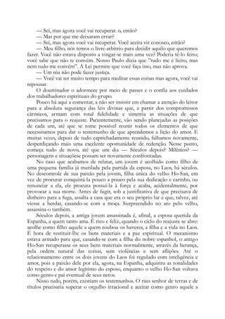 — Sei, mas agora você vai recuperar. o, então?
— Mas por que me deixaram errar?
— Sei, mas agora você vai recuperar. Você aceita vir conosco, então?
— Meu filho, nós temos o livre-arbítrio para decidir aquilo que queremos
fazer. Você não estava disposto a vingar-se mais uma vez? Poderia tê-lo feito;
você sabe que não te convém. Nosso Paulo dizia que ”tudo me é lícito, mas
nem tudo me convém”. A Lei permite que você faça isso, mas não aprova.
— Um réu não pode fazer justiça.
— Você vai ter muito tempo para meditar essas coisas mas agora, você vai
repousar.
O doutrinador o adormece por meio de passes e o confia aos cuidados
dos trabalhadores espirituais do grupo.
Pouco há aqui a comentar, a não ser insistir em chamar a atenção do leitor
para a absoluta segurança das leis divinas que, a partir dos compromissos
cármieos, armam com total fidelidade e simetria as situações de que
precisamos para o reajuste. Pacientemente, vão sendo planejadas as posições
de cada um, até que se tome possível reunir todos os elementos de que
necessitamos para dar o testemunho de que aprendemos a lição do amor. E
muitas vezes, depois de tudo caprichadamente reunido, falhamos novamente,
desperdiçando mais uma excelente oportunidade de redenção. Nesse ponto,
começa tudo de novo, até que um dia — Séculos depois? Milênios? —
personagens e situaçõese possam ser novamente confrontadas.
No caso que acabamos de relatar, um jovem é acolhido como filho de
uma pequena família já mutilada pela partida da esposa, no Laos, há séculos.
No descontrole de sua paixão pela jovem, filha única do velho Ho-San, em
vez de procurar conquistá-la pouco a pouco pela sua dedicação e carinho, ou
renunciar a ela, ele procura possuí-la à força e acaba, acidentalmente, por
provocar a sua morte. Antes de fugir, sob a justificativa de que precisava de
dinheiro para a fuga, assalta a casa que era o seu próprio lar e que, talvez, até
viesse a herdar, casando-se com a moça. Surpreendido no ato pelo velho,
assassina-o também.
Séculos depois, a antiga jovem assassinada é, afinal, a esposa querida da
Espanha, a quem tanto ama. É rico e feliz, quando o ciclo do reajuste se abre:
acolhe como filho aquele a quem roubou os haveres, a filha e a vida no Laos.
É hora de restituir-lhe os bens materiais e a paz espiritual. O mecanismo
estava armado para que, casando-se com a filha do nobre espanhol, o antigo
Ho-San recuperasse os seus bens materiais normalmente, através da herança,
pela ordem natural das coisas, sem violências e sem aflições. Até o
relacionamento entre os dois jovens do Laos foi regulado com inteligência e
amor, pois a paixão dele por ela, agora, na Espanha, adquirira as tonalidades
do respeito e do amor legítimo do esposo, enquanto o velho Ho-San voltava
como genro e pai eventual de seus netos.
Nisso tudo, porém, existiam os testemunhos. O rico senhor de terras e de
títulos precisaria superar o orgulho irracional e aceitar como genro aquele a
 