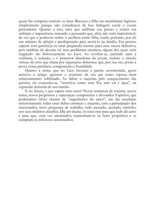 quem lhe competia restituir os bens. Recusou a filha em matrimônio legítimo
simplesmente porque não considerava de boa linhagem social o jovem
pretendente. Quanto a este, teria que sublimar sua paixão e conter sua
ambição e impaciência, tentando a persuasão que, aliás, não seria impraticável,
de vez que o poderoso nobre o acolhera como filho, tendo, portanto, por ele
um mínimo de afeição e predisposição para aceitá-lo na família. Era preciso
esperar com paciência ou estar preparado mesmo para uma recusa definitiva,
pois também ele deveria ter seus problemas cármicos, alguns dos quais teria
resgatado tão dolorosamente no Laos. Ao revoltar-se, partindo para a
violência, a sedução, e o posterior abandono da jovem, reabriu o círculo
vicioso do erro que clama por reparações dolorosas que, por sua vez, porão à
prova nossa paciência, compreensão e humildade.
Quanto à moça, que no Laos recusara a paixão atormentada, agora
aceitava o antigo agressor e assassino de seu pai como esposo, num
relacionamento sublimado. Ao falhar o esquema pelo reaquecimento das
paixões, ela consumiu-se, ”murchou como uma flor sem sol e água”, na
expressão dolorida de seu marido.
E no futuro, o que espera estes seres? Novas tentativas de reajuste, novos
testes, novos propósitos e esperanças. competentes e devotados Espíritos, que
poderíamos talvez chamar de ”engenheiros do amor”, um dia estudarão
criteriosamente todas essas fichas cármicas e traçarão, com a participação dos
interessados, novo programa de trabalho, tudo pensado, ajustado, certinho,
nos seus mínimos detalhes. Daí em diante, só resta orar para que tudo dê certo
e para que, uma vez encarnados, mantenham-se os bons propósitos e se
cumpram os dolorosos testemunhos.
 