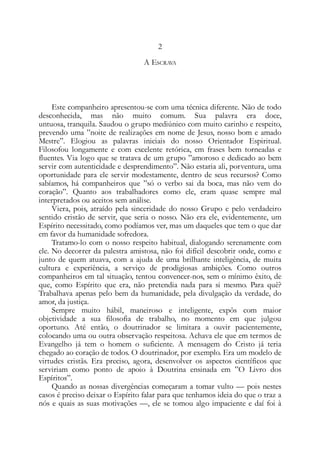 2
A ESCRAVA
Este companheiro apresentou-se com uma técnica diferente. Não de todo
desconhecida, mas não muito comum. Sua palavra era doce,
untuosa, tranquila. Saudou o grupo mediúnico com muito carinho e respeito,
prevendo uma ”noite de realizações em nome de Jesus, nosso bom e amado
Mestre”. Elogiou as palavras iniciais do nosso Orientador Espiritual.
Filosofou longamente e com excelente retórica, em frases bem torneadas e
fluentes. Via logo que se tratava de um grupo ”amoroso e dedicado ao bem
servir com autenticidade e desprendimento”. Não estaria ali, porventura, uma
oportunidade para ele servir modestamente, dentro de seus recursos? Como
sabíamos, há companheiros que ”só o verbo sai da boca, mas não vem do
coração”. Quanto aos trabalhadores como ele, eram quase sempre mal
interpretados ou aceitos sem análise.
Viera, pois, atraído pela sinceridade do nosso Grupo e pelo verdadeiro
sentido cristão de servir, que seria o nosso. Não era ele, evidentemente, um
Espírito necessitado, como podíamos ver, mas um daqueles que tem o que dar
em favor da humanidade sofredora.
Tratamo-lo com o nosso respeito habitual, dialogando serenamente com
ele. No decorrer da palestra amistosa, não foi difícil descobrir onde, como e
junto de quem atuava, com a ajuda de uma brilhante inteligência, de muita
cultura e experiência, a serviço de prodigiosas ambições. Como outros
companheiros em tal situação, tentou convencer-nos, sem o mínimo êxito, de
que, como Espírito que era, não pretendia nada para si mesmo. Para quê?
Trabalhava apenas pelo bem da humanidade, pela divulgação da verdade, do
amor, da justiça.
Sempre muito hábil, maneiroso e inteligente, expôs com maior
objetividade a sua filosofia de trabalho, no momento em que julgou
oportuno. Até então, o doutrinador se limitara a ouvir pacientemente,
colocando uma ou outra observação respeitosa. Achava ele que em termos de
Evangelho já tem o homem o suficiente. A mensagem do Cristo já teria
chegado ao coração de todos. O doutrinador, por exemplo. Era um modelo de
virtudes cristãs. Era preciso, agora, desenvolver os aspectos científicos que
serviriam como ponto de apoio à Doutrina ensinada em ”O Livro dos
Espíritos”.
Quando as nossas divergências começaram a tomar vulto — pois nestes
casos é preciso deixar o Espírito falar para que tenhamos ideia do que o traz a
nós e quais as suas motivações —, ele se tomou algo impaciente e daí foi à
 