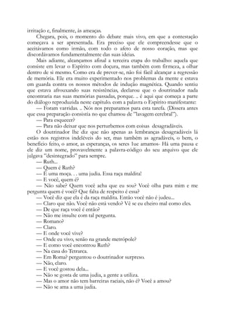 irritação e, finalmente, às ameaças.
Chegara, pois, o momento do debate mais vivo, em que a contestação
começava a ser apresentada. Era preciso que ele compreendesse que o
aceitávamos como irmão, com todo o afeto de nosso coração, mas que
discordávamos fundamentalmente das suas ideias.
Mais adiante, alcançamos afinal a terceira etapa do trabalho: aquela que
consiste em levar o Espírito com doçura, mas também com firmeza, a olhar
dentro de si mesmo. Como era de prever-se, não foi fácil alcançar a regressão
de memória. Ele era muito experimentado nos problemas da mente e estava
em guarda contra os nossos métodos de indução magnética. Quando sentiu
que estava afrouxando suas resistências, declarou que o doutrinador nada
encontraria nas suas memórias passadas, porque. .. é aqui que começa a parte
do diálogo reproduzida neste capítulo. com a palavra o Espírito manifestante:
— Foram varridas. .. Nós nos preparamos para esta tarefa. (Dissera antes
que essa preparação consistia no que chamou de ”lavagem cerebral”).
— Para esquecer?
— Para não deixar que nos perturbemos com coisas desagradáveis.
O doutrinador lhe diz que não apenas as lembranças desagradáveis lá
estão nos registros indeléveis do ser, mas também as agradáveis, o bem, o
benefício feito, o amor, as esperanças, os seres 1ue amamos- Há uma pausa e
ele diz um nome, provavelmente a palavra-código do seu arquivo que ele
julgava ”desintegrado” para sempre.
— Ruth...
— Quem é Ruth?
— Ê uma moça. . . uma judia. Essa raça maldita!
— E você, quem é?
— Não sabe? Quem você acha que eu sou? Você olha para mim e me
pergunta quem é você? Que falta de respeito é essa?
— Você diz que ela é da raça maldita. Então você não é judeu...
— Claro que não. Você não está vendo? Vê se eu cheiro mal como eles.
— De que raça você é então?
— Não me insulte com tal pergunta.
— Romano?
— Claro.
— E onde você vive?
— Onde eu vivo, senão na grande metrópole?
— E como você encontrou Ruth?
— Na casa do Tetrarca.
— Em Roma? perguntou o doutrinador surpreso.
— Não, claro.
— E você gostou dela...
— Não se gosta de uma judia, a gente a utiliza.
— Mas o amor não tem barreiras raciais, não é? Você a amou?
— Não se ama a uma judia.
 