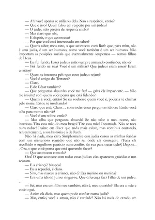 — Ah! você apenas se utilizou dela. Não a respeitou, então?
— Que é isso? Quem falou em respeito por um judeu?
— O judeu não precisa de respeito, então?
— Mas claro que não.
— E depois, o que aconteceu?
— Por que você está interessado em saber?
— Quero saber, meu caro, o que aconteceu com Ruth que, para mim, não
é uma judia, é um ser humano, como você também é um ser humano. Não
importam as posições sociais que eventualmente ocupemos — somos filhos
de Deus.
— Eu fui ferido. Esses judeus estão sempre armando confusões, não é?
— Foi ferido na rua? Você é um militar? Que judeus eram esses? Eram
cristãos?
— Quem se interessa pelo que esses judeus sejam?
— Você é amigo do Tetrarca?
— Claro.
— E de César também?
— Que perguntas absurdas você me faz! — grita ele impaciente. — Não
me insulte! com quem você pensa que está lidando?
— Quem é você, então? Se eu soubesse quem você é, poderia te chamar
pelo nome. Estou te insultando?
— Claro que está. Claro. . . com todas essas perguntas idiotas. Então você
olha para mim e não vê?
— Você é um nobre, então?
— Mas olha que pergunta absurda! Se não sabe o meu nome, não
interessa. Tira essa mão do meu braço! Tire essa mão! Incomoda. Não se toca
num nobre! Insiste em dizer que nada mais existe, mas continua contando,
relutantemente, a sua história e a de Ruth.
Não há nada, meu caro. Simplesmente essa judia curou as minhas feridas
com um misterioso remédio que não sei onde ela conseguiu. (Teria ela
recolhido o orgulhoso patrício num conflito de rua para tratar dele?) Depois. .
. Ora, o que você pensa que está querendo fazer?
— Que aconteceu com ela?
Ora! O que acontece com todas essas judias: elas aparecem grávidas e nos
acusam.
— E a criança? Nasceu?
— Eu a repudiei, é claro.
— Sim, mas nasceu a criança, não é? Era menino ou menina?
— Era uma idiota! Jurou vingar-se. Que diferença faz? Filha de um judeu.
..
— Sei, mas era um filho seu também, não é, meu querido? Ela era a mãe e
você o pai.
— Assim ela dizia, mas quem pode confiar numa judia?
— Mas, então, você a amou, não é verdade? Não há nada de errado em
 