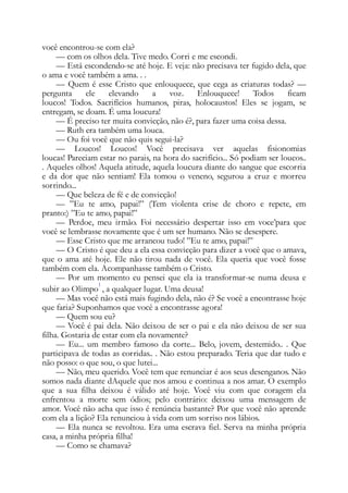 você encontrou-se com ela?
— com os olhos dela. Tive medo. Corri e me escondi.
— Está escondendo-se até hoje. E veja: não precisava ter fugido dela, que
o ama e você também a ama. . .
— Quem é esse Cristo que enlouquece, que cega as criaturas todas? —
pergunta ele elevando a voz. Enlouquece! Todos ficam
loucos! Todos. Sacrifícios humanos, piras, holocaustos! Eles se jogam, se
entregam, se doam. É uma loucura!
— É preciso ter muita convicção, não é?, para fazer uma coisa dessa.
— Ruth era também uma louca.
— Ou foi você que não quis segui-la?
— Loucos! Loucos! Você precisava ver aquelas fisionomias
loucas! Pareciam estar no parais, na hora do sacrifício... Só podiam ser loucos..
. Aqueles olhos! Aquela atitude, aquela loucura diante do sangue que escorria
e da dor que não sentiam! Ela tomou o veneno, segurou a cruz e morreu
sorrindo...
— Que beleza de fé e de convicção!
— ”Eu te amo, papai!” (Tem violenta crise de choro e repete, em
pranto:) ”Eu te amo, papai!”
— Perdoe, meu irmão. Foi necessário despertar isso em voce’para que
você se lembrasse novamente que é um ser humano. Não se desespere.
— Esse Cristo que me arrancou tudo! ”Eu te amo, papai!”
— O Cristo é que deu a ela essa convicção para dizer a você que o amava,
que o ama até hoje. Ele não tirou nada de você. Ela queria que você fosse
também com ela. Acompanhasse também o Cristo.
— Por um momento eu pensei que ela ia transformar-se numa deusa e
subir ao Olimpo
1
, a qualquer lugar. Uma deusa!
— Mas você não está mais fugindo dela, não é? Se você a encontrasse hoje
que faria? Suponhamos que você a encontrasse agora!
— Quem sou eu?
— Você é pai dela. Não deixou de ser o pai e ela não deixou de ser sua
filha. Gostaria de estar com ela novamente?
— Eu... um membro famoso da corte... Belo, jovem, destemido.. . Que
participava de todas as corridas.. . Não estou preparado. Teria que dar tudo e
não posso: o que sou, o que lutei...
— Não, meu querido. Você tem que renunciar é aos seus desenganos. Não
somos nada diante dAquele que nos amou e continua a nos amar. O exemplo
que a sua filha deixou é válido até hoje. Você viu com que coragem ela
enfrentou a morte sem ódios; pelo contrário: deixou uma mensagem de
amor. Você não acha que isso é renúncia bastante? Por que você não aprende
com ela a lição? Ela renunciou à vida com um sorriso nos lábios.
— Ela nunca se revoltou. Era uma escrava fiel. Serva na minha própria
casa, a minha própria filha!
— Como se chamava?
 