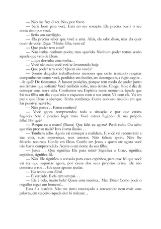 — Não me faça dizer. Não, por favor.
— Seria bom para você. Está no seu coração. Ela precisa ouvir o seu
nome dito por você.
— Seria um sacrilégio.
— Ela precisa saber que você a ama. Aliás, ela sabe disso, mas ela quer
ouvir de você. Diga: ”Minha filha, vem cá!
— Que poder tem você?
— Não tenho nenhum poder, meu querido. Nenhum poder temos senão
aquele que vem de Deus.
— ... que derruba uma rocha.. .
— Você não caiu; você está se levantando hoje.
— Que poder tem você? Quem são vocês?
— Somos daqueles trabalhadores menores que estão tentando resgatar
companheiros como você, perdidos em ilusões, em desenganos, a fugir, cegos. .
. de quê? De fantasmas. A buscar posições, porque tem medo de andar junto
aos irmãos que sofrem? Você também sofre, meu irmão. Chega! Hoje é dia de
começar uma nova vida. Confiamos seu Espírito, neste momento, àquela que
foi sua filha um dia e que não o esqueceu com o seu amor. Vá com ela. Vá em
paz e que Deus o abençoe. Tenha confiança. Conte conosco naquilo em que
for possível servi-lo.
— Não posso. . . Estou confuso!
— Você agora compreendeu toda a situação e por que estava
fugindo. Não é preciso fugir mais. Você estava fugindo da sua própria
filha! Por quê?
— Porque eu a matei! (Pausa) Que falei eu agora? Perdi tudo. Ou acho
que não preciso nada? Isto é uma ilusão. . .
— Também acho. Agora vai começar a realidade. E você vai reconstruir a
sua vida, suas esperanças, seus amores. Não faltará apoio. Não lhe
faltarão recursos. Confie em Deus. Confie em Jesus, a quem até agora você
não havia compreendido. Aceite-o em nome da sua filha.
— Jesus. . . Que significa Ele para mim? Significa a Cruz, significa
espinhos, significa fel.
— Não. Ele significa o consolo para esses espinhos, para esse fel que você
vai ter que suportar agora, por causa dos seus próprios erros. Ele não
cometeu erros. . . Ele quer apenas ajudar.
— Eu tenho uma filha!
— É verdade. E ela tem um pai. . .
— Ela é bela, muito bela! Quase uma menina... Meu Deus! Como pode o
orgulho cegar um homem!...
Essa é a história. Não me sinto encorajado a acrescentar nem mais uma
palavra, em respeito àquela dor bi milenar. ..
 
