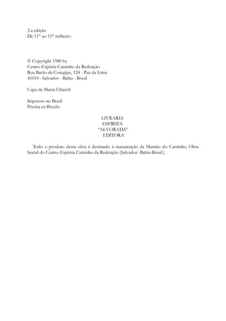 2.a edição
De 11° ao 15° milheiro
© Copyright 1980 by
Centro Espírita Caminho da Redenção
Rua Barão de Cotegipe, 124 - Pau da Lima
41010 - Salvador - Bahia - Brasil
Capa de Marta Chiareli
Impresso no Brasil
Presita en Brazilo
LIVRARIA
ESPÍRITA
“ALVORADA”
EDITORA
Todo o produto desta obra é destinado à manutenção da Mansão do Caminho, Obra
Social do Centro Espírita Caminho da Redenção (Salvador -Bahia-Brasil.)
 