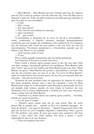 — Dom Ramón. . . Dom Ramón que era o homem mais rico. Eu dançava
para ele. Ele ia casar-se comigo e dar-me toda uma vila. Uma vila! Para que eu
dançasse só para ele. Tinha um palco bonito na casa dele para que dançasse só
para ele e para os seus convidados.
— E daí?
— Daí, a inveja.
— Foi uma calúnia?
— Não. Não foi uma calúnia, foi uma taça.
— Que você bebeu?
— É. . . que eu bebi.
O doutrinador se penitencia de, às vezes, no afã de ir desvendando a
trama, conduzindo o Espírito relutante, antecipar precipitadamente
conclusões que nem sempre são verdadeiras, como acabamos de ver: imaginou
que ela houvesse sido vítima de uma calúnia e não era. Fora um caso de
envenenamento. Novamente precipitou-se o doutrinador, supondo que ela
bebera a taça. Desta vez era verdade.
— Você morreu, então. É isso?
— É isso.
Pois é, minha querida. Lamentamos que isso tenha acontecido.
Você lamenta, é? Por amor, já matei uma noiva.
Posso contar a história agora, porque agora já não me toca mais. (Fala
com forte sotaque, intercalando palavras em castelhano). Dom Ramón tinha
uma ”novia” que era de alta família, mas Dom Ramón gostou de mim. ”Dom
Ramón me gusta”. Dom Ramón me gostava e desmanchou o noivado. Ela,
um dia, me convidou para sua casa. E eu fui. ”La novia de Dom Ramón”
tinha um coche bonito, dois cavalos pretos. Eu fui. Ela era traiçoeira. Deu-me
uma taça. . . Isso não me toca mais.
Terminou ali uma existência cheia de esperanças, de alegrias, de sonhos.
Seu único propósito durante anos e anos foi encontrar a noiva de Dom
Ramón para vingar-se. O doutrinador tenta dissuadi-la, procurando levá-la a
um passado mais remoto, quando ela teria criado as matrizes das suas
frustrações. Ela se recusa enfaticamente e termina por dizer que encontrou,
afinal, a antiga noiva de Dom Ramón.
— Encontrei-a aí, dentro duma casa espírita; agora contrita. . . boazinha,
falando em carma de passado. . .
— E você quer se vingar?
— Primeiro quero ajudar para ela ser uma artista. Para ela sentir
prazer. Mas aí, quando caiu. . . quando eu dei a ela a primeira decepção... Ao
invés de ela ficar. . . isso que me aborreceu. . . Alguém chegou perto dela e deu
para ela um livro aí, esse Evangelho (Segundo o Espiritismo). Sabe o que eu
fiz? Ela quebrou uma perna de jeito que nunca mais consertou. Ela hoje
manca e uma artista não pode mancar. Ela puxa a perna, é quase
imperceptível, mas eu sei que ela puxa.
— Você está satisfeita com isso?
 