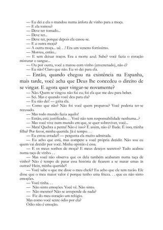 — Eu dei e ela o mandou numa ânfora de vinho para a moça.
— E ela tomou?
— Deve ter tomado...
— Deve ter...
— Deve ter, porque depois ela casou-se.
— E a outra moça?
— A outra moça... ué. . .! Era um veneno fortíssimo.
— Morreu, então...
— E sem deixar traços. Era a morte azul. Sabe? você fazia o coração
misturar o sangue...
— Ou por outra, você a matou com vinho (envenenado), não é?
— Eu não! Claro que não. Eu só dei para ela.
— Então, quando chegou na existência na Espanha,
mais tarde, você acha que Deus lhe concedeu o direito de
se vingar. E agora quer vingar-se novamente?
— Não. Quem se vingou não fui eu; foi ela que me deu para beber.
— Sei. Mas e quando você deu para ela?
— Eu não dei! — grita ela.
— Como que não? Não foi você quem preparou? Você poderia ter-se
recusado.
— Mas todo mundo fazia aquilo!
— Então, está justificado. . . Você não tem responsabilidade nenhuma...?
— Mas você vive num mundo em que, se quer sobreviver, você...
— Mata! Quebra a perna! Não é isso? É assim, não é? Ilude. É isso, minha
filha? Por favor, minha querida. Já é tempo. . .
— Eu estou errada?! — pergunta ela muito admirada.
— Eu acho que está, mas compete a você própria decidir. Não sou eu
quem vai decidir por você. Minha opinião é essa.
— E os meus sonhos de moça? E meus desejos secretos? Tudo acabou
numa taça de vinho. . .
— Mas você não observa que os dela também acabaram numa taça de
vinho? Não é tempo de parar essa história de ficarem a se matar umas às
outras? Hein, minha querida?!
— Você sabe o que me disse o meu chefe? Eu acho que ele tem razão. Ele
disse que o meu maior valor é porque tenho uma frieza. . . que eu não sinto
emoções.
— Você tinha. . .
— Não sinto emoções. Você vê. Não sinto.
— Não mesmo? Não se arrepende de nada?
— Fiz do meu coração um relógio.
Mas como você sente ódio por ela?
Ódio não é emoção.
 