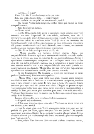 — Ah! sei. . . É o quê?
É um ódio frio. É um direito que acho que tenho.
Sei... que você acha que tem. . . E você pretende
matar também essa moça? Continuar matando, então?
— Eu matar? Nunca matei ninguém. Minhas mãos que cuidam de rosas
não podem matar.
— Não deveriam ter matado.
— Nunca matei!
— Minha filha, escuta. Não estou te acusando e nem dizendo que você
cometeu um erro irreparável. O erro existiu, realmente, mas não é
irreparável. Mas, pelo amor de Deus, não prossiga errando. Você nunca sairá
desse círculo vicioso se continuar assim. Você já viu o que aconteceu na
Espanha, quando você perdeu a oportunidade de casar com aquele seu amigo;
foi porque anteriormente você havia frustrado, com a morte, nas mesmas
condições, outra moça que também tinha os seus sonhos.
— Não fui eu. Foi a rival que matou ela. Eu não.
— Minha querida, seja honesta consigo mesma. Aceite sua
responsabilidade. Estamos aqui num momento de verdade, tentando ajudar
você, mas é preciso que você se convença de suas responsabilidades. Como é
que fornece um veneno para uma pessoa que o pediu para matar outra, você o
dá e não tem culpa nenhuma? é verdade que a companheira a quem você deu
esse veneno também tem a sua responsabilidade, mas você poderia ter
conversado com ela, dizendo: ”Minha filha, não faça isso”. Não? Suponhamos
que ela tivesse sido realmente sua filha, uma parenta, uma mãe...
— Já me disseram isso. Me disseram. . . e por isso me tiraram os meus
poderes (mediúnicos). Eu tinha muitos poderes.
— Minha filha, o que você tinha não eram poderes eram recursos
mediúnicos. Você tinha a faculdade de se comunicar com os espíritos, mas isto
não é para oprimir e para matar. É para fazer o bem. Os recursos foram
retirados para que você não errasse mais ainda. Chegará ao ponto em que
você vai precisar voltar para aqui, para a carne, e praticar a sua mediunidade a
serviço do bem, para curar, para consolar, para amar. Não mais para odiar.
Você quer fazer isso por nós? é o pedido que lhe faço aqui, como irmão, como
amigo. Está de acordo?
Longos silêncios. Ela ouve recolhida. E depois, comenta:
— Eu perdi a fé nos homens.
— Filha, você contribuiu para isso, não é? Você não me aceita como um
ser humano, como irmão?
— vou lhe dizer uma coisa. Tenho encontrado tanta gente que tem me
pedido, não para dar filtros, agora, mas para ”dar um jeitinho”. As pessoas
continuam as mesmas. Dentro da sua própria Doutrina (ela quer dizer dentro
de certos círculos que se dizem espíritas) tenho encontrado gente que me pede
para ”dar um jeito”.
— Bem, minha filha. Isso quer dizer que você também continua a mesma,
 