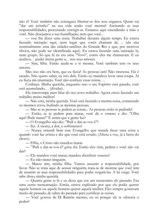 não é? Você também não conseguiu libertar-se dos seus enganos. Quem vai
”dar um jeitinho” na sua vida senão você mesma? Aceitando as suas
responsabilidades, procurando corrigir-se. Estamos aqui estendendo a mão a
você. Não desejamos a sua humilhação, nem que você.. .
— vou lhe dizer uma coisa. Trabalhei durante algum tempo. Eu estava
fazendo iniciação aqui, num lugar que vocês chamam de. .. (ela cita
nominalmente uma das cidades-satélites do Grande Rio e que, por motivos
óbvios, não pode ser identificada aqui). Eu estava fazendo uma iniciação lá,
num grupo. Só que lá eu era uma ”Vovó”, como eles me chamavam. E eu
ajudava.. . ajudei muita gente a.. . nos seus amores.
— Sim, filha. Então ajude-se a si mesma. Você também tem os seus
amores.
Mas isso não era bem, que eu fazia? As pessoas iam! Não interessa. Ele é
casado. Não quero saber, eu isto dele. Então eu mandava levar uma roupa. Aí
eu fazia má imantação. Você não conhece essas coisas. . .
Conheço. Minha querida, enquanto isso o seu Espírito está parado, você
está acumulando. . . (dívidas).
Ela interrompe para falar do seu novo trabalho: Agora estou fazendo um
trabalho muito melhor!
— Não está, minha querida. Você está fazendo a mesma coisa, cometendo
os mesmos erros, iludindo as mesmas pessoas.
— Mas se as pessoas te pedem as coisas... As pessoas estão te pedindo!
— Então, se te pedem para matar, você dá o veneno e diz: ”Olha
aqui! Pode matar!” É assim que a gente faz?
— O Evangelho não diz: ”Pedi e dar-se-vos-á”?
— Sei. A morte, a dor, o sofrimento?
— Nunca entendi bem esse Evangelho que manda fazer uma coisa e
quando você faz critica e diz que você está errado. (Altera a voz, já à beira do
choro).
— Filha, o Cristo não mandou matar.
— ”Pedi e dar-se-vos-á’! grita ela. Então eles vêm, pedem e você não vai
dar?
— Ele mandou você matar, mandou distribuir veneno?
— Eu não matei ninguém.
— Matou sim, minha filha. Vamos assumir a responsabilidade, por
favor. Não se trata aqui de acusar ninguém; trata-se de mostrar que você tem
de assumir as suas responsabilidades para poder resgatá-las. A lei exige. Você
sabe disso, minha querida.
— Quanta gente ia lá e eu dizia que era um reencontro do passado. Era
uma outra reencarnação. Então, estava explicado por que ela podia querer
aquele homem ou aquele homem querer aquela mulher. Eles sempre gostavam
muito de passado, de saber do passado para justificar as coisas.
— Você gostou de D. Ramón mesmo, ou só porque ele te oferecia o
poder?
 