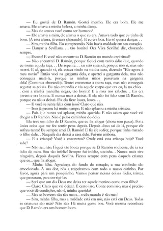 — Eu gostei de D. Ramón. Gostei mesmo. Ele era bom. Ele me
amava. Ele amava a minha beleza, a minha dança.
— Mas ele amava você como ser humano?
— Ele amava a mim, ele amava o que eu era. Amava tudo que eu tinha de
bom. (A essa altura, já estava chorando). E eu era boa. Eu só queria dançar. . .
— Sim, minha filha. Eu compreendo. Não havia maldade em seu coração.
— Dançar a Sevillana. . . tão bonito! Ora Viva Sevilha! diz, chorando
sempre.
— Escute! E você não encontrou D. Ramón no mundo espiritual?
— Não encontrei D. Ramón, porque fiquei com tanto ódio que, quando
eu tomei aquela taça. . . De repente. . . eu não entendi, porque morri, mas não
morri. E aí, quando vi, ela estava rindo na minha cara, dizendo ”Ele agora é
meu novio” Então voei na garganta dela, e apertei a garganta dela, mas não
conseguia matá-la, porque as minhas mãos passavam na garganta
dela! (Continua chorando). Tentei envenenar a outra taça, mas não conseguia
segurar as coisas. Eu não entendia e via aquele corpo que era eu, lá no chão. .
. com a minha mantilha negra, tão bonita! E a rosa nos cabelos. .. Eu era
jovem e era bonita. E nunca mais a deixei. E ela não foi feliz com D. Ramón,
porque eu não a deixei. Fiz ela ficar louca, louca. . .
— E você se sente feliz com isso? Claro que não.
— Isso já passou há muito tempo. E não aplacou a minha tristeza.
— Pois é, e nunca vai aplacar, minha querida. E não assim que você vai
chegar a D. Ramón. Não é pelos caminhos do ódio.
Ela teve um filho de D. Ramón, que eu fiz afogar (chora sem parar). Foi a
única coisa que me fez sentir pena depois. Depois disso saí de lá, porque ele
sofreu tanto! Eu sempre amei D. Ramón! E fiz ele sofrer, porque tinha matado
o filho dele.. . Naquele dia deixei a casa dele. Fui-me embora.
— E a criança? Você a encontrou? Onde está essa criança hoje? Você
sabe?
— Não sei, não. Fiquei tão louca porque se D. Ramón soubesse, ele ia ter
ódio de mim. Sou tão infeliz! Sempre fui infeliz, sozinha. . Nunca mais tive
ninguém, depois daquela Sevilha. Ficava sempre com pena daquela criança
que eu... que fiz afogar.
— Minha filha. Agradeço, do fundo do coração, a sua confissão tão
emocionada. A sua dor, nós a respeitamos com todo o nosso carinho. Por
favor, agora pára um pouquinho. Vamos pensar nessas coisas todas, tristes,
que passaram, para corrigi-las.
— Será que um dia Deus me deixa ter aquele menino como meu filho?
— Claro: Claro que vai deixar. É certo isso. Conte com isso, mas é preciso
que você dê condições, não é, minha querida?
— Mas os homens são tão maus.. . todo mundo é tão mau!
— Sim, minha filha, mas a maldade está em nós, não está em Deus. Todas
as criaturas são más? Não são. Há muita gente boa. Você mesma reconhece
que D. Ramón era um homem bom.
 
