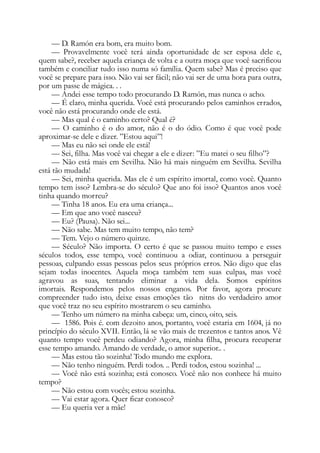 — D. Ramón era bom, era muito bom.
— Provavelmente você terá ainda oportunidade de ser esposa dele e,
quem sabe?, receber aquela criança de volta e a outra moça que você sacrificou
também e conciliar tudo isso numa só família. Quem sabe? Mas é preciso que
você se prepare para isso. Não vai ser fácil; não vai ser de uma hora para outra,
por um passe de mágica. . .
— Andei esse tempo todo procurando D. Ramón, mas nunca o acho.
— É claro, minha querida. Você está procurando pelos caminhos errados,
você não está procurando onde ele está.
— Mas qual é o caminho certo? Qual é?
— O caminho é o do amor, não é o do ódio. Como é que você pode
aproximar-se dele e dizer. ”Estou aqui”!
— Mas eu não sei onde ele está!
— Sei, filha. Mas você vai chegar a ele e dizer: ”Eu matei o seu filho”?
— Não está mais em Sevilha. Não há mais ninguém em Sevilha. Sevilha
está tão mudada!
— Sei, minha querida. Mas ele é um espírito imortal, como você. Quanto
tempo tem isso? Lembra-se do século? Que ano foi isso? Quantos anos você
tinha quando morreu?
— Tinha 18 anos. Eu era uma criança...
— Em que ano você nasceu?
— Eu? (Pausa). Não sei...
— Não sabe. Mas tem muito tempo, não tem?
— Tem. Vejo o número quinze.
— Século? Não importa. O certo é que se passou muito tempo e esses
séculos todos, esse tempo, você continuou a odiar, continuou a perseguir
pessoas, culpando essas pessoas pelos seus próprios erros. Não digo que elas
sejam todas inocentes. Aquela moça também tem suas culpas, mas você
agravou as suas, tentando eliminar a vida dela. Somos espíritos
imortais. Respondemos pelos nossos enganos. Por favor, agora procure
compreender tudo isto, deixe essas emoções tão nitns do verdadeiro amor
que você traz no seu espírito mostrarem o seu caminho.
— Tenho um número na minha cabeça: um, cinco, oito, seis.
— 1586. Pois é. com dezoito anos, portanto, você estaria em 1604, já no
princípio do século XVII. Então, lá se vão mais de trezentos e tantos anos. Vê
quanto tempo você perdeu odiando? Agora, minha filha, procura recuperar
esse tempo amando. Amando de verdade, o amor superior.. .
— Mas estou tão sozinha! Todo mundo me explora.
— Não tenho ninguém. Perdi todos. .. Perdi todos, estou sozinha! ...
— Você não está sozinha; está conosco. Você não nos conhece há muito
tempo?
— Não estou com vocês; estou sozinha.
— Vai estar agora. Quer ficar conosco?
— Eu queria ver a mãe!
 