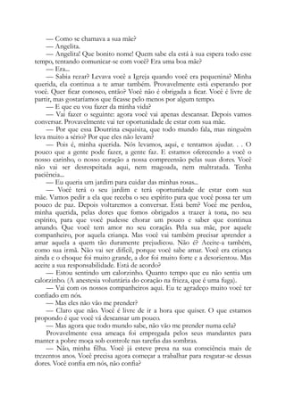 — Como se chamava a sua mãe?
— Angelita.
— Angelita! Que bonito nome! Quem sabe ela está à sua espera todo esse
tempo, tentando comunicar-se com você? Era uma boa mãe?
— Era...
— Sabia rezar? Levava você a Igreja quando você era pequenina? Minha
querida, ela continua a te amar também. Provavelmente está esperando por
você. Quer ficar conosco, então? Você não é obrigada a ficar. Você é livre de
partir, mas gostaríamos que ficasse pelo menos por algum tempo.
— E que eu vou fazer da minha vida?
— Vai fazer o seguinte: agora você vai apenas descansar. Depois vamos
conversar. Provavelmente vai ter oportunidade de estar com sua mãe.
— Por que essa Doutrina esquisita, que todo mundo fala, mas ninguém
leva muito a sério? Por que eles não levam?
— Pois é, minha querida. Nós levamos, aqui, e tentamos ajudar. . . O
pouco que a gente pode fazer, a gente faz. E estamos oferecendo a você o
nosso carinho, o nosso coração a nossa compreensão pelas suas dores. Você
não vai ser desrespeitada aqui, nem magoada, nem maltratada. Tenha
paciência...
— Eu queria um jardim para cuidar das minhas rosas...
— Você terá o seu jardim e terá oportunidade de estar com sua
mãe. Vamos pedir a ela que receba o seu espírito para que você possa ter um
pouco de paz. Depois voltaremos a conversar. Está bem? Você me perdoa,
minha querida, pelas dores que fomos obrigados a trazer à tona, no seu
espírito, para que você pudesse chorar um pouco e saber que continua
amando. Que você tem amor no seu coração. Pela sua mãe, por aquele
companheiro, por aquela criança. Mas você vai também precisar aprender a
amar aquela a quem tão duramente prejudicou. Não é? Aceite-a também,
como sua irmã. Não vai ser difícil, porque você sabe amar. Você era criança
ainda e o choque foi muito grande, a dor foi muito forte e a desorientou. Mas
aceite a sua responsabilidade. Está de acordo?
— Estou sentindo um calorzinho. Quanto tempo que eu não sentia um
calorzinho. (A anestesia voluntária do coração na frieza, que é uma fuga).
— Vai com os nossos companheiros aqui. Eu te agradeço muito você ter
confiado em nós.
— Mas eles não vão me prender?
— Claro que não. Você é livre de ir a hora que quiser. O que estamos
propondo é que você vá descansar um pouco.
— Mas agora que todo mundo sabe, não vão me prender numa cela?
Provavelmente essa ameaça foi empregada pelos seus mandantes para
manter a pobre moça sob controle nas tarefas das sombras.
— Não, minha filha. Você já esteve presa na sua consciência mais de
trezentos anos. Você precisa agora começar a trabalhar para resgatar-se dessas
dores. Você confia em nós, não confia?
 