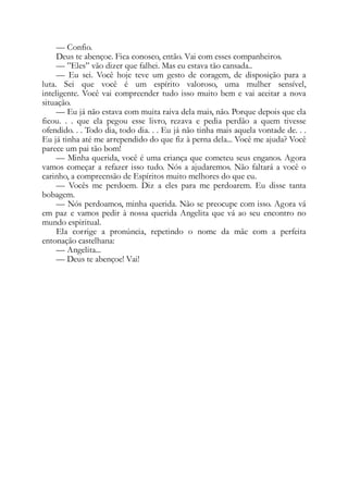 — Confio.
Deus te abençoe. Fica conosco, então. Vai com esses companheiros.
— ”Eles” vão dizer que falhei. Mas eu estava tão cansada..
— Eu sei. Você hoje teve um gesto de coragem, de disposição para a
luta. Sei que você é um espírito valoroso, uma mulher sensível,
inteligente. Você vai compreender tudo isso muito bem e vai aceitar a nova
situação.
— Eu já não estava com muita raiva dela mais, não. Porque depois que ela
ficou. . . que ela pegou esse livro, rezava e pedia perdão a quem tivesse
ofendido. . . Todo dia, todo dia. . . Eu já não tinha mais aquela vontade de. . .
Eu já tinha até me arrependido do que fiz à perna dela... Você me ajuda? Você
parece um pai tão bom!
— Minha querida, você é uma criança que cometeu seus enganos. Agora
vamos começar a refazer isso tudo. Nós a ajudaremos. Não faltará a você o
carinho, a compreensão de Espíritos muito melhores do que eu.
— Vocês me perdoem. Diz a eles para me perdoarem. Eu disse tanta
bobagem.
— Nós perdoamos, minha querida. Não se preocupe com isso. Agora vá
em paz e vamos pedir à nossa querida Angelita que vá ao seu encontro no
mundo espiritual.
Ela corrige a pronúncia, repetindo o nome da mãe com a perfeita
entonação castelhana:
— Angelita...
— Deus te abençoe! Vai!
 