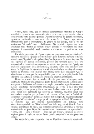 4
O VINHO
Vemos, nesta série, que os irmãos desencarnados trazidos ao Grupo
mediúnico recaem sempre numa das cinco ou seis categorias usuais, embora
conservando certo colorido pessoal. O desta narrativa é do gênero autoritário,
agressivo, habituado a mandar e não a obedecer. Acresce que estava
irritadíssimo com a interferência do grupo na sua equipe, pois a seu ver
estávamos ’aliciando” seus trabalhadores. Na verdade, alguns dos seus
auxiliares mais diretos já haviam estado conosco e resolveram não mais
regressar à comunidade onde serviam aos escusos propósitos de seus
mandantes.
Ele vinha, portanto, não ”para responder perguntas, mas para fazê-las”.
Reclama das nossas ”preces incomodativas”, pois durante a semana toda nos
mantivemos ”ligados” a eles pelas vibrações da prece e do amor fraterno. Na
sua opinião de pessoa autorizada, porque era também (disse ele) um
magnetizador e conhecia os segredos da mente, tais preces eram ”perigosas
induções hipnóticas” que, infelizmente, influíam sobre seus auxiliares por
causa da fragilidade de suas mentes. Você sabe muito bem — disse ele — que
temos de trabalhar com mentes mais fracas, senão não obedecem. Que o
doutrinador tentasse, porém, magnetizá-lo para ver se conseguia! Jamais! Pois
ele tinha suas defesas e conhecia os artifícios e a técnica empregada.
Desse tom mais áspero, mudou depois para uma abordagem mais
acalmada, propondo uma espécie de pacto de não interferência. Achava que o
campo de trabalho era suficientemente amplo para todos: seguiríamos com as
nossas atividades, naturalmente modificadas, de forma a não criar-lhes
dificuldades, e eles prosseguiriam nas suas. Embora não nos seja prudente
aqui entrar nos permeada sua filosofia de trabalho, podemos dizer que
era também daqueles que preferem ir diretamente a Deus, sem a Piedade de
doutrinas ”subsidiárias” como a do Cristo, por exemplo. Se podíamos alcançar
a própria “ciência divina”, nos que perder tempo pelos atalhos? Além do mais,
o Espirito que ele insistia maliciosamente em rotular, com
óbvia impropriedade, de ”Kardecismo” — tinha o grave defeito de ficar a
suscitar complexos de culpa, que somente serviam para atrapalhar a marcha
evolutiva do ser para Deus. O erro seria mero instrumento de aprendizado.
”Errei, sim — diria o homem — mas sigo em frente”. Entendia ele que o
espírita, preso à noção de carma, ficava parado, resgatando as suas pretensas
culpas.
Por outro lado, não era preciso que os Espíritos viessem às sessões de
 
