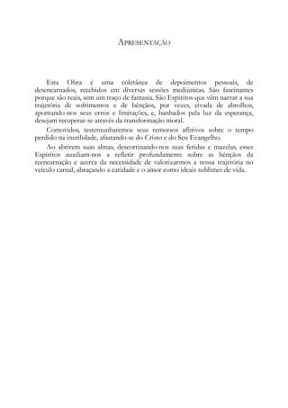 APRESENTAÇÃO
Esta Obra é uma coletânea de depoimentos pessoais, de
desencarnados, recebidos em diversas sessões mediúnicas. São fascinantes
porque são reais, sem um traço de fantasia. São Espíritos que vêm narrar a sua
trajetória de sofrimentos e de bênçãos, por vezes, eivada de abrolhos,
apontando-nos seus erros e limitações, e, banhados pela luz da esperança,
desejam recuperar-se através da transformação moral.
Comovidos, testemunharemos seus remorsos aflitivos sobre o tempo
perdido na inutilidade, afastando-se do Cristo e do Seu Evangelho.
Ao abrirem suas almas, descortinando-nos suas feridas e mazelas, esses
Espíritos auxiliam-nos a refletir profundamente sobre as bênçãos da
reencarnação e acerca da necessidade de valorizarmos a nossa trajetória no
veículo carnal, abraçando a caridade e o amor como ideais sublimes de vida.
 
