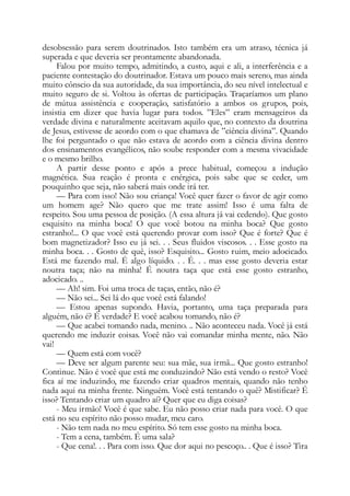 desobsessão para serem doutrinados. Isto também era um atraso, técnica já
superada e que deveria ser prontamente abandonada.
Falou por muito tempo, admitindo, a custo, aqui e ali, a interferência e a
paciente contestação do doutrinador. Estava um pouco mais sereno, mas ainda
muito cônscio da sua autoridade, da sua importância, do seu nível intelectual e
muito seguro de si. Voltou às ofertas de participação. Traçaríamos um plano
de mútua assistência e cooperação, satisfatório a ambos os grupos, pois,
insistia em dizer que havia lugar para todos. ”Eles” eram mensageiros da
verdade divina e naturalmente aceitavam aquilo que, no contexto da doutrina
de Jesus, estivesse de acordo com o que chamava de ”ciência divina”. Quando
lhe foi perguntado o que não estava de acordo com a ciência divina dentro
dos ensinamentos evangélicos, não soube responder com a mesma vivacidade
e o mesmo brilho.
A partir desse ponto e após a prece habitual, começou a indução
magnética. Sua reação é pronta e enérgica, pois sabe que se ceder, um
pouquinho que seja, não saberá mais onde irá ter.
— Para com isso! Não sou criança! Você quer fazer o favor de agir como
um homem age? Não quero que me trate assim! Isso é uma falta de
respeito. Sou uma pessoa de posição. (A essa altura já vai cedendo). Que gosto
esquisito na minha boca! O que você botou na minha boca? Que gosto
estranho!... O que você está querendo provar com isso? Que é forte? Que é
bom magnetizador? Isso eu já sei. . . Seus fluidos viscosos. . . Esse gosto na
minha boca. . . Gosto de quê, isso? Esquisito... Gosto ruim, meio adocicado.
Está me fazendo mal. É algo líquido. . . É. . . mas esse gosto deveria estar
noutra taça; não na minha! É noutra taça que está esse gosto estranho,
adocicado. ..
— Ah! sim. Foi uma troca de taças, então, não é?
— Não sei... Sei lá do que você está falando!
— Estou apenas supondo. Havia, portanto, uma taça preparada para
alguém, não é? É verdade? E você acabou tomando, não é?
— Que acabei tomando nada, menino. .. Não aconteceu nada. Você já está
querendo me induzir coisas. Você não vai comandar minha mente, não. Não
vai!
— Quem está com você?
— Deve ser algum parente seu: sua mãe, sua irmã... Que gosto estranho!
Continue. Não é você que está me conduzindo? Não está vendo o resto? Você
fica aí me induzindo, me fazendo criar quadros mentais, quando não tenho
nada aqui na minha frente. Ninguém. Você está tentando o quê? Mistificar? É
isso? Tentando criar um quadro aí? Quer que eu diga coisas?
- Meu irmão! Você é que sabe. Eu não posso criar nada para você. O que
está no seu espírito não posso mudar, meu caro.
- Não tem nada no meu espírito. Só tem esse gosto na minha boca.
- Tem a cena, também. É uma sala?
- Que cena!. . . Para com isso. Que dor aqui no pescoço.. . Que é isso? Tira
 