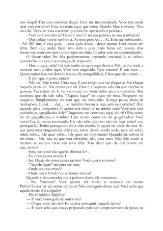 isso daqui! Tira essa corrente daqui. Está me incomodando. Você não pode
tirar essa corrente? Essa corrente aqui, que estou falando. Que corrente Tira
isso daí. Deve ser essa corrente que está me apertando o pescoço.
- Você está sozinho aí? Onde é isso? É no seu palácio, na sua residência?
- Que palácio coisa nenhuma. Ai meu pescoço. . . Ai, Está me sufocando. .
. Ai! Ah! sim, é essa gola. . . essa gola desse. . desse manto. Está muito em
cima. Bem que andei fazer isto com a gola mais baixa um pouco, mas
fazem isso com esse cano vindo aqui em cima. O calor está me incomodando.
O doutrinador lhe fala pacientemente, tentando encorajá-lo ao relato;
quando lhe diz que é seu amigo, ele responde:
- Que amigo, nada! Eu não tenho amigos aqui dentro. Não tenho nada a
mostrar nem a falar aqui. Você está enganado. Que veneno! É um licor. . .
Quem tomar isso vai dormir o sono da tranquilidade. Claro que não tomei. . .
- E por que o gosto, então?
- Não sei. Não tomei. Uma taça. É um amigo que vai chegar aí. Vai chegar
naquela porta ali. Vai entrar por ali. Esta é a pequena sala em que recebo as
pessoas. Vai entrar ali. E vamos tomar um bom vinho para comemorar. Mas
acontece que ele não sabe. ”Aquele lugar” tem que ser meu. Ninguém vai
ocupá-lo. Simplesmente ele tem que ser removido. (Longa pausa cheia de
hesitações). E daí. . . daí. . . o maldito trocou a taça sem eu perceber! (Em
seguida grita indignado) E agora está rindo aí na minha cara! Você não está
ouvindo as gargalhadas dele? Enquanto me contorço aqui, ele ri! Olha como
ele dá gargalhadas, o maldito! Está vendo como ele dá gargalhadas? Você
ouve? Eu, ali, estou morrendo. Ele não sabe que isso não vai ficar assim! vou
persegui-lo. Tenho perseguido ele a vida inteira. E agora sei onde ele está. So
que para uma vingancinha diferente, estou dando corda a ele, para ele subir,
subir, subir... Ele quer subir... Ele quer ser importante! Quando ele estiver lá
em cima.. . Não sou eu que vou derrubar, não, meu caro. Não. São vocês aí
mesmo. ao os que estão em volta dele. Vão dizer que ele está louco. vai
cair...trono?
- Sim, mas você não queria eliminá-lo? .
- Eu tinha justas razões. I
- Sei. Quais são essas justas razões? Você queria o trono?
- ”Aquele lugar” era para ser meu.
- Onde era esse trono?
- Onde mais? Onde houve tantos tronos?
Quando o doutrinador diz a palavra-chave, ele estremece:
- No Vaticano? Você queria ser então o sucessor do nosso
Pedro? Governar em nome de Jesus? Não conseguiu dessa vez? Você acha que
aquele irmão é o culpado?
- Ele é maldito. Maldito!
— E você conseguiu de outra vez?
— O que você não faz? Eu queria conseguir naquela época!
— E você acha que estava preparado para ser o representante de Jesus, na
 