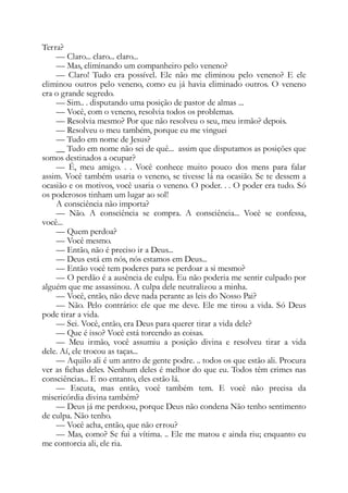 Terra?
— Claro... claro... claro...
— Mas, eliminando um companheiro pelo veneno?
— Claro! Tudo era possível. Ele não me eliminou pelo veneno? E ele
eliminou outros pelo veneno, como eu já havia eliminado outros. O veneno
era o grande segredo.
— Sim.. . disputando uma posição de pastor de almas ...
— Você, com o veneno, resolvia todos os problemas.
— Resolvia mesmo? Por que não resolveu o seu, meu irmão? depois.
— Resolveu o meu também, porque eu me vinguei
— Tudo em nome de Jesus?
__ Tudo em nome não sei de quê... assim que disputamos as posições que
somos destinados a ocupar?
— É, meu amigo. . . Você conhece muito pouco dos mens para falar
assim. Você também usaria o veneno, se tivesse lá na ocasião. Se te dessem a
ocasião e os motivos, você usaria o veneno. O poder. . . O poder era tudo. Só
os poderosos tinham um lugar ao sol!
A consciência não importa?
— Não. A consciência se compra. A consciência... Você se confessa,
você...
— Quem perdoa?
— Você mesmo.
— Então, não é preciso ir a Deus...
— Deus está em nós, nós estamos em Deus...
— Então você tem poderes para se perdoar a si mesmo?
— O perdão é a ausência de culpa. Eu não poderia me sentir culpado por
alguém que me assassinou. A culpa dele neutralizou a minha.
— Você, então, não deve nada perante as leis do Nosso Pai?
— Não. Pelo contrário: ele que me deve. Ele me tirou a vida. Só Deus
pode tirar a vida.
— Sei. Você, então, era Deus para querer tirar a vida dele?
— Que é isso? Você está torcendo as coisas.
— Meu irmão, você assumiu a posição divina e resolveu tirar a vida
dele. Aí, ele trocou as taças...
— Aquilo ali é um antro de gente podre. .. todos os que estão ali. Procura
ver as fichas deles. Nenhum deles é melhor do que eu. Todos têm crimes nas
consciências... E no entanto, eles estão lá.
— Escuta, mas então, você também tem. E você não precisa da
misericórdia divina também?
— Deus já me perdoou, porque Deus não condena Não tenho sentimento
de culpa. Não tenho.
— Você acha, então, que não errou?
— Mas, como? Se fui a vítima. .. Ele me matou e ainda riu; enquanto eu
me contorcia ali, ele ria.
 