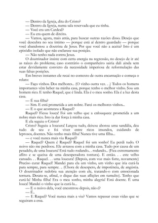 — Dentro da Igreja, dita do Cristo?
— Dentro da Igreja, numa sala reservada que eu tinha.
— Você era um Cardeal?
— Eu era quem de direito.
— Vamos, agora, mais atrás, para buscar outras razões disso. Desejo que
você descubra no seu íntimo — porque está aí dentro guardado — porque
você abandonou a doutrina de Jesus. Por que você não a aceita? Isto é um
episódio isolado que não esclarece sua posição.
— Não tenho nada contra Jesus.
O doutrinador insiste com certa energia na regressão, no desejo de ir até
as raízes do problema; caso contrário o companheiro sairia dali ainda sem
estar devidamente convicto da necessidade imperiosa de reformulação das
suas falsas posições.
Em breves instantes ele recai no contexto de outra encarnação e começa o
relato:
— Faço vinhos. Dos melhores... (O vinho outra vez. . .) Todos os homens
importantes vêm beber na minha casa, porque tenho o melhor vinho. Sou um
homem rico. E tenho Raquel, que é linda. Ela é o meu sonho. Ela é a luz desta
casa.
— É sua filha?
— Sim. E está prometida a um nobre. Farei os melhores vinhos...
— E o que aconteceu a Raquel?
Raquel? Ficou louca! Foi um velho que a enlouquece prometida a um
nobre mais rico. Isto ia dar força à minha casa.
E ela seguiu o Cristo?
Cristo? Seguiu a loucura! Largou tudo, deixou abotou uma sandália, deu
tudo de seu e foi viver entre ricos imundos, cuidando de
leprosos, doentes. Não tenho mais filha! Nunca tive uma filha...
— e você nunca mais viu Raquel?
— Raquel? Quem é Raquel? Raquel foi um sonho! Eu perdi tudo. O
noivo não me perdoou. Ele arrasou com a minha casa. Tudo por causa de um
pesadelo, de uma loucura! Está tudo rodando.. . rodando... (Fica extremamente
aflito e se queixa de uma desesperadora tontura). E então. . . este velho
cansado. . . Raquel. . . uma loucura! (Depois, com voz mais forte, novamente)
Preciso curar Raquel! Mandei para ela um vinho, um vinho que iria curá-la
para sempre, para sempre. .. (Chora de desespero, de impotência, de angústia.
O doutrinador redobra sua atenção com ele, tratando-o com emocionada
ternura. Desata-se, afinal, o dique das suas aflições em tumulto). Tenho que
curá-la! Minha filha! Era o meu sonho, minha alegria! Está doente. É uma
louca! Mandei o vinho que ia curá-la...
— E o noivo dela, você encontrou depois, não é?
— É..
— E Raquel? Você nunca mais a viu? Vamos repassar essas vidas que se
seguiram a essa.
 