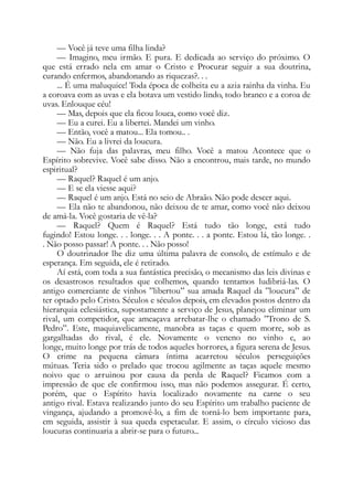 — Você já teve uma filha linda?
— Imagino, meu irmão. E pura. E dedicada ao serviço do próximo. O
que está errado nela em amar o Cristo e Procurar seguir a sua doutrina,
curando enfermos, abandonando as riquezas?. . .
... É uma maluquice! Toda época de colheita eu a azia rainha da vinha. Eu
a coroava com as uvas e ela botava um vestido lindo, todo branco e a coroa de
uvas. Enlouque céu!
— Mas, depois que ela ficou louca, como você diz.
— Eu a curei. Eu a libertei. Mandei um vinho.
— Então, você a matou... Ela tomou.. .
— Não. Eu a livrei da loucura.
— Não fuja das palavras, meu filho. Você a matou Acontece que o
Espírito sobrevive. Você sabe disso. Não a encontrou, mais tarde, no mundo
espiritual?
— Raquel? Raquel é um anjo.
— E se ela viesse aqui?
— Raquel é um anjo. Está no seio de Abraão. Não pode descer aqui.
— Ela não te abandonou, não deixou de te amar, como você não deixou
de amá-la. Você gostaria de vê-la?
— Raquel? Quem é Raquel? Está tudo tão longe, está tudo
fugindo! Estou longe. . . longe. . . A ponte. . . a ponte. Estou lá, tão longe. .
. Não posso passar! A ponte. . . Não posso!
O doutrinador lhe diz uma última palavra de consolo, de estímulo e de
esperança. Em seguida, ele é retirado.
Aí está, com toda a sua fantástica precisão, o mecanismo das leis divinas e
os desastrosos resultados que colhemos, quando tentamos ludibriá-las. O
antigo comerciante de vinhos ”libertou” sua amada Raquel da ”loucura” de
ter optado pelo Cristo. Séculos e séculos depois, em elevados postos dentro da
hierarquia eclesiástica, supostamente a serviço de Jesus, planejou eliminar um
rival, um competidor, que ameaçava arrebatar-lhe o chamado ”Trono de S.
Pedro”. Este, maquiavelicamente, manobra as taças e quem morre, sob as
gargalhadas do rival, é ele. Novamente o veneno no vinho e, ao
longe, muito longe por trás de todos aqueles horrores, a figura serena de Jesus.
O crime na pequena câmara íntima acarretou séculos perseguições
mútuas. Teria sido o prelado que trocou agilmente as taças aquele mesmo
noivo que o arruinou por causa da perda de Raquel? Ficamos com a
impressão de que ele confirmou isso, mas não podemos assegurar. É certo,
porém, que o Espírito havia localizado novamente na carne o seu
antigo rival. Estava realizando junto do seu Espírito um trabalho paciente de
vingança, ajudando a promovê-lo, a fim de torná-lo bem importante para,
em seguida, assistir à sua queda espetacular. E assim, o círculo vicioso das
loucuras continuaria a abrir-se para o futuro...
 