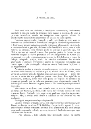 5
À PROCURA DE LÍDIA
Aqui está mais um dinâmico e inteligente companheiro, inteiramente
devotado à inglória tarefa de combater sem tréguas a doutrina de Jesus e
procurar neutralizar, desviar ou conquistar com apurada técnica de
envolvimento trabalhadores encarnados em atuação na seara espírita.
Excelente argumentador, dono de grande experiência no trato com os
homens e de conhecimentos filosóficos e teológicos, debateu longamente com
o doutrinador as suas ideias, procurando, primeiro, a adesão deste, em seguida,
a sua neutralidade e, por fim, declarando-lhe hostilidade aberta, com a safra
habitual de ameaças. Essa primeira parte do diálogo é ignorada aqui, por
óbvios motivos de natural reserva. Era preciso, porém, ir buscar na sua
memória integral as razões profundas do seu antagonismo ao Cristo. No
processo da regressão por meio do magnetismo, foi difícil alcançar o estado de
indução adequado, porque, sendo ele também conhecedor das técnicas
empregadas e alertado previamente quanto às resistências conscientes que
deveria opor, exigiu prolongado esforço de nossos Benfeitores Espirituais e
do magnetizador.
Ao atingir, porém, a primeira etapa do processo regressivo, recaiu numa
existência mais recente — supomos que no século 19 —, na França, onde
viveu um doloroso episódio familiar, mas que não parecia ser — como não
era — a causa do seu problema pessoal com Jesus. Esse episódio se
posicionava, contudo, como mais uma pedra de tropeço no caminho de
retomo ao passado que ele tinha que percorrer para chegarmos às raízes do
seu desajuste maior. Deixamo-lo, pois, narrar o fato e demos prosseguimento à
regressão.
Novamente ele se detém num episódio mais ou menos relevante, numa
existência em Nápoles, na Itália, onde parece ter ocupado posição de certo
relevo na Igreja, fascinado pelas riquezas de poderosa organização político-
religiosa. Mas, o núcleo mais denso e doloroso do seu desatino não era
ainda esse.
Prosseguiu a regressão até que chegamos lá...
Vejamos primeiro a tragédia vivida por este pobre irmão atormentado, em
Lisieux, na França, no século XIX. O diálogo é reproduzido a partir do ponto
em que certos nomes começam a assomar à sua consciência. Ele ainda esboça
uma reação, mas acaba cedendo ao curso inexorável das lembranças, por mais
dolorosas que lhe sejam.
— Não adianta. . Não adianta ficar colocando nomes na minha
 