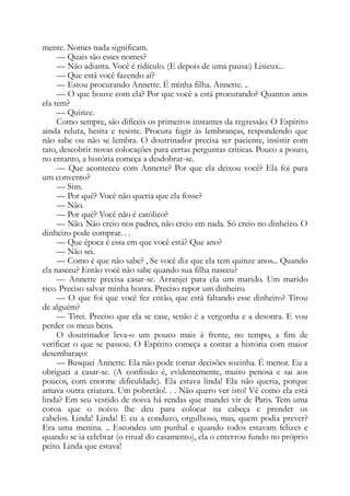 mente. Nomes nada significam.
— Quais são esses nomes?
— Não adianta. Você é ridículo. (E depois de uma pausa:) Lisieux...
— Que está você fazendo aí?
— Estou procurando Annette. É minha filha. Annette. ..
— O que houve com ela? Por que você a está procurando? Quantos anos
ela tem?
— Quinze.
Como sempre, são difíceis os primeiros instantes da regressão. O Espírito
ainda reluta, hesita e resiste. Procura fugir às lembranças, respondendo que
não sabe ou não se lembra. O doutrinador precisa ser paciente, insistir com
tato, descobrir novas colocações para certas perguntas críticas. Pouco a pouco,
no entanto, a história começa a desdobrar-se.
— Que aconteceu com Annette? Por que ela deixou você? Ela foi para
um convento?
— Sim.
— Por quê? Você não queria que ela fosse?
— Não.
— Por quê? Você não é católico?
— Não. Não creio nos padres, não creio em nada. Só creio no dinheiro. O
dinheiro pode comprar. . .
— Que época é essa em que você está? Que ano?
— Não sei.
— Como é que não sabe? , Se você diz que ela tem quinze anos... Quando
ela nasceu? Então você não sabe quando sua filha nasceu?
— Annette precisa casar-se. Arranjei para ela um marido. Um marido
rico. Preciso salvar minha honra. Preciso repor um dinheiro.
— O que foi que você fez então, que está faltando esse dinheiro? Tirou
de alguém?
— Tirei. Preciso que ela se case, senão é a vergonha e a desonra. E vou
perder os meus bens.
O doutrinador leva-o um pouco mais à frente, no tempo, a fim de
verificar o que se passou. O Espírito começa a contar a história com maior
desembaraço:
— Busquei Annette. Ela não pode tomar decisões sozinha. É menor. Eu a
obriguei a casar-se. (A confissão é, evidentemente, muito penosa e sai aos
poucos, com enorme dificuldade). Ela estava linda! Ela não queria, porque
amava outra criatura. Um pobretão!. . . Não quero ver isto! Vê como ela está
linda? Em seu vestido de noiva há rendas que mandei vir de Paris. Tem uma
coroa que o noivo lhe deu para colocar na cabeça e prender os
cabelos. Linda! Linda! E eu a conduzo, orgulhoso, mas, quem podia prever?
Era uma menina. .. Escondeu um punhal e quando todos estavam felizes e
quando se ia celebrar (o ritual do casamento), ela o enterrou fundo no próprio
peito. Linda que estava!
 