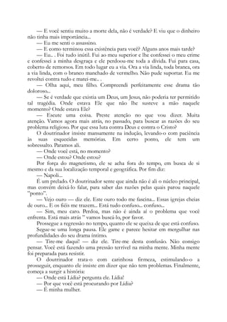 — E você sentiu muito a morte dela, não é verdade? E viu que o dinheiro
não tinha mais importância...
— Eu me senti o assassino.
— E como terminou essa existência para você? Alguns anos mais tarde?
— Eu.. . Foi tudo inútil. Fui ao meu superior e lhe confessei o meu crime
e confessei a minha desgraça e ele perdoou-me toda a dívida. Fui para casa,
coberto de remorsos. Em todo lugar eu a via. Ora a via linda, toda branca, ora
a via linda, com o branco manchado de vermelho. Não pude suportar. Eu me
revoltei contra tudo e matei-me.. .
— Olha aqui, meu filho. Compreendi perfeitamente esse drama tão
doloroso...
— Se é verdade que existia um Deus, um Jesus, não poderia ter permitido
tal tragédia. Onde estava Ele que não lhe susteve a mão naquele
momento? Onde estava Ele?
— Escute uma coisa. Preste atenção no que vou dizer. Muita
atenção. Vamos agora mais atrás, no passado, para buscar as razões do seu
problema religioso. Por que essa luta contra Deus e contra o Cristo?
O doutrinador insiste mansamente na indução, levando-o com paciência
às suas esquecidas memórias. Em certo ponto, ele tem um
sobressalto. Paramos ali.
— Onde você está, no momento?
— Onde estou? Onde estou?
Por força do magnetismo, ele se acha fora do tempo, em busca de si
mesmo e da sua localização temporal e geográfica. Por fim diz:
— Napoli...
É um prelado. O doutrinador sente que ainda não é ali o núcleo principal,
mas convém deixá-lo falar, para saber das razões pelas quais parou naquele
”ponto”.
— Vejo ouro — diz ele. Este ouro todo me fascina... Essas igrejas cheias
de ouro... E os fiéis me trazem... Está tudo confuso... confuso...
— Sim, meu caro. Perdoa, mas não é ainda aí o problema que você
enfrenta. Está mais atrás ” vamos buscá-lo, por favor.
Prossegue a regressão no tempo, quanto ele se queixa de que está confuso.
Segue-se uma longa pausa. Ele game e parece hesitar em mergulhar nas
profundidades do seu drama íntimo.
— Tire-me daqui! — diz ele. Tire-me desta confusão. Não consigo
pensar. Você está fazendo uma pressão terrível na minha mente. Minha mente
foi preparada para resistir.
O doutrinador trata-o com carinhosa firmeza, estimulando-o a
prosseguir, enquanto ele insiste em dizer que não tem problemas. Finalmente,
começa a surgir a história:
— Onde está Lídia? pergunta ele. Lídia!
— Por que você está procurando por Lídia?
— É minha mulher.
 