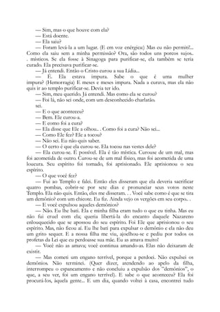 — Sim, mas o que houve com ela?
— Está doente.
— Ela saiu?
— Foram levá-la a um lugar. (E em voz enérgica:) Mas eu não permiti!...
Como ela saiu sem a minha permissão? Ora, são todos uns porcos sujos..
. místicos. Se ela fosse à Sinagoga para purificar-se, ela também se teria
curado. Ela precisava purificar-se.
— Já entendi. Então o Cristo curou a sua Lídia...
— É. Ela estava impura. Sabe o que é uma mulher
impura? (Hemorragia) E meses e meses impura. Nada a curava, mas ela não
quis ir ao templo purificar-se. Devia ter ido.
— Sim, meu querido. Já entendi. Mas como ela se curou?
— Foi lá, não sei onde, com um desconhecido charlatão.
sei.
— E o que aconteceu?
— Bem. Ele curou-a.
— E como foi a cura?
— Ela disse que Ele a olhou.. . Como foi a cura? Não sei...
— Como Ele fez? Ele a tocou?
— Não sei. Eu não quis saber.
— O certo é que ela curou-se. Ela tocou nas vestes dele?
— Ela curou-se. É possível. Ela é tão mística. Curouse de um mal, mas
foi acometida de outro. Curou-se de um mal físico, mas foi acometida de uma
loucura. Seu espírito foi tomado, foi aprisionado. Ele aprisionou o seu
espírito.
— O que você fez?
— Fui ao Templo e falei. Então eles disseram que ela deveria sacrificar
quatro pombas, cobrir-se por sete dias e pronunciar seus votos neste
Templo. Ela não quis. Então, eles me disseram. . . Você sabe como é que se tira
um demônio? com um chicote. Eu fiz. Ainda vejo os vergões em seu corpo.. .
— E você expulsou aqueles demônios?
— Não. Eu lhe bati. Ela e minha filha eram tudo o que eu tinha. Mas eu
não fui cruel com ela; queria libertá-la do encanto daquele Nazareno
enlouquecido que se apossou do seu espírito. Foi Ele que aprisionou o seu
espírito. Mas, não ficou aí. Eu lhe bati para expulsar o demônio e ela não deu
um grito sequer. E a nossa filha me viu, ajoelhou-se e pediu por todos os
profetas da Lei que eu perdoasse sua mãe. Eu as amava muito!
— Você não as amava; você continua amando-as. Elas não deixaram de
existir.
— Mas cometi um engano terrível, porque a perdoei. Não expulsei os
demônios. Não terminei. (Quer dizer, atendendo ao apelo da filha,
interrompeu o espancamento e não concluiu a expulsão dos ”demônios”, o
que, a seu ver, foi um engano terrível). E sabe o que aconteceu? Ela foi
procurá-los, àquela gente... E um dia, quando voltei à casa, encontrei tudo
 