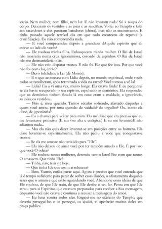 vazio. Nem mulher, nem filha, nem lar. E não levaram nada! Só a roupa do
corpo. Deixaram os vestidos e as joias e as sandálias. Voltei ao Templo e falei
aos sacerdotes e eles puseram batedores (chora), mas não as encontramos. E
tinha passado aquele terrível dia em que tudo escureceu de repente (a
crucificação). Eu não compreendia nada.
— E você compreendeu depois a grandeza dAquele espírito que ali
esteve ao lado de vocês?
— Ele roubou minha filha. Enlouqueceu minha mulher. O Rei de Israel
não morreria numa cruz ignominiosa, coroado de espinhos. O Rei de Israel
não me desmantelaria o lar.
— Ele não veio disputar tronos. E não foi Ele que fez isso. Por que você
não foi com elas, então?
— Devo fidelidade à Lei (de Moisés).
— E o que aconteceu com Lídia depois, no mundo espiritual, onde vocês
todos se recolheram, após terminada a vida na carne? Você tomou a vê-la?
— Lídia? Eu a vi uma vez, muito longe. Ela estava linda! E eu perguntei
se ela havia recuperado o seu espírito, expulsado os demônios. Ela respondeu
que os demônios tinham ficado lá em casa: eram a maldade, a ignorância,
as joias, os vestidos...
— Pois é, meu querido. Tantos séculos sofrendo, afastado daqueles a
quem você amou, por uma questão de vaidade? de orgulho? Ou, como ela
disse, de ignorância?
— Eu a chamei para voltar para mim. Ela me disse que era preciso que eu
me levantasse primeiro. (E em voz alta e enérgica:) E eu me levanteüE não
adiantou nada...
— Mas ela não quis dizer levantar-se em posições entre os homens. Ela
disse levantar-se espiritualmente. Ela não pediu a você que conquistasse
tronos.
— Se ela me amasse não teria ido para ”Ele”.
— Ela não deixou de amar você por ter também amado a Ele. É por isso
que você O odeia?
— Ele roubou tantas mulheres, destruiu tantos lares! Fez com que tantos
O amassem. Que tinha Ele?
— Tinha, não; tem até hoje.
— Que tinha Ele que assim arrebatava?
— Bem. Vamos, então, parar aqui. Agora é preciso que você entenda-que
já é tempo suficiente para parar de sofrer essas ilusões, o afastamento daqueles
seres que o amam e que estão aguardando você. Abandone essas ideias de que
Ele roubou, de que Ele traiu, de que Ele desfez o seu lar. Pensa em que Ele
atraiu para si Espíritos que estavam preparados para receber a Sua mensagem,
enquanto você não estava e continua a recusar a mensagem do amor.
— Eu lutei contra todos eles. Engajei-me no exército do Templo, que
deveria persegui-los e os persegui, os ajudei, vi apedrejar muitos deles em
praça pública.
 